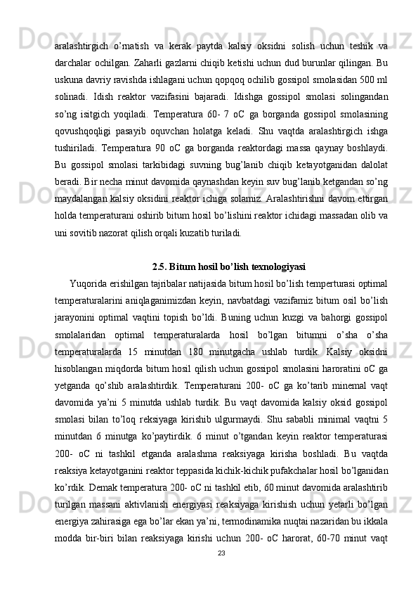aralashtirgich   o’rnatish   va   kerak   paytda   kalsiy   oksidni   solish   uchun   teshik   va
darchalar ochilgan. Zaharli gazlarni chiqib ketishi uchun dud burunlar qilingan. Bu
uskuna davriy ravishda ishlagani uchun qopqoq ochilib gossipol smolasidan 500 ml
solinadi.   Idish   reaktor   vazifasini   bajaradi.   Idishga   gossipol   smolasi   solingandan
so’ng   isitgich   yoqiladi.   Temperatura   60-   7   oC   ga   borganda   gossipol   smolasining
qovushqoqligi   pasayib   oquvchan   holatga   keladi.   Shu   vaqtda   aralashtirgich   ishga
tushiriladi.   Temperatura   90   oC   ga   borganda   reaktordagi   massa   qaynay   boshlaydi.
Bu   gossipol   smolasi   tarkibidagi   suvning   bug’lanib   chiqib   ketayotganidan   dalolat
beradi. Bir necha minut davomida qaynashdan keyin suv bug’lanib ketgandan so’ng
maydalangan kalsiy oksidini reaktor ichiga solamiz. Aralashtirishni davom ettirgan
holda temperaturani oshirib bitum hosil bo’lishini reaktor ichidagi massadan olib va
uni sovitib nazorat qilish orqali kuzatib turiladi.
2.5. Bitum hosil bo’lish texnologiyasi
Yuqorida erishilgan tajribalar natijasida bitum hosil bo’lish temperturasi optimal
temperaturalarini   aniqlaganimizdan   keyin,   navbatdagi   vazifamiz   bitum   osil   bo’lish
jarayonini   optimal   vaqtini   topish   bo’ldi.   Buning   uchun   kuzgi   va   bahorgi   gossipol
smolalaridan   optimal   temperaturalarda   hosil   bo’lgan   bitumni   o’sha   o’sha
temperaturalarda   15   minutdan   180   minutgacha   ushlab   turdik.   Kalsiy   oksidni
hisoblangan miqdorda bitum hosil qilish uchun gossipol smolasini haroratini oC ga
yetganda   qo’shib   aralashtirdik.   Temperaturani   200-   oC   ga   ko’tarib   minemal   vaqt
davomida   ya’ni   5   minutda   ushlab   turdik.   Bu   vaqt   davomida   kalsiy   oksid   gossipol
smolasi   bilan   to’loq   reksiyaga   kirishib   ulgurmaydi.   Shu   sababli   minimal   vaqtni   5
minutdan   6   minutga   ko’paytirdik.   6   minut   o’tgandan   keyin   reaktor   temperaturasi
200-   oC   ni   tashkil   etganda   aralashma   reaksiyaga   kirisha   boshladi.   Bu   vaqtda
reaksiya ketayotganini reaktor teppasida kichik-kichik pufakchalar hosil bo’lganidan
ko’rdik. Demak temperatura 200- oC ni tashkil etib, 60 minut davomida aralashtirib
turilgan   massani   aktivlanish   energiyasi   reaksiyaga   kirishish   uchun   yetarli   bo’lgan
energiya zahirasiga ega bo’lar ekan ya’ni, termodinamika nuqtai nazaridan bu ikkala
modda   bir-biri   bilan   reaksiyaga   kirishi   uchun   200-   oC   harorat,   60-70   minut   vaqt
23 