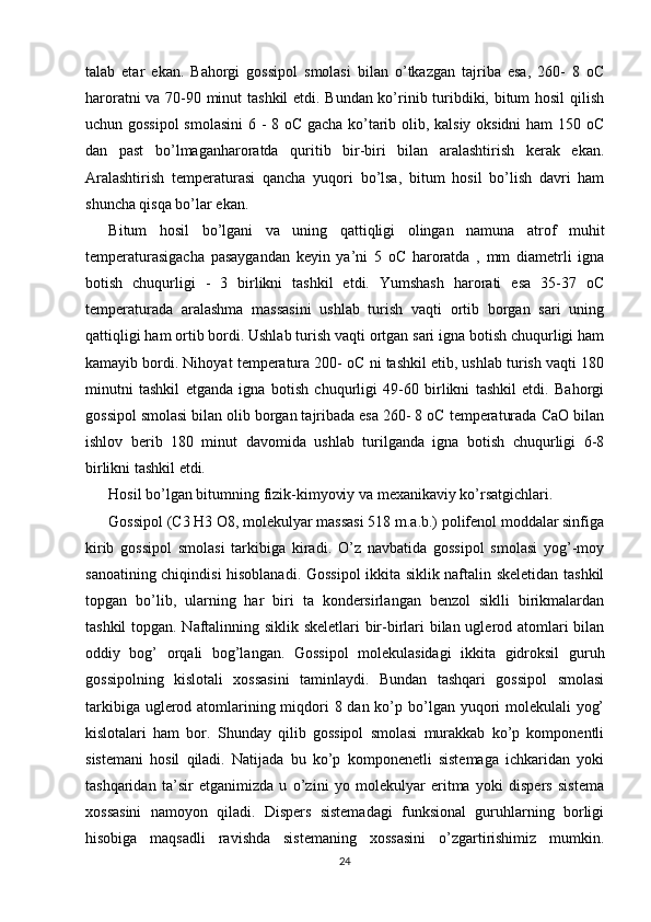 talab   etar   ekan.   Bahorgi   gossipol   smolasi   bilan   o’tkazgan   tajriba   esa,   260-   8   oC
haroratni va 70-90 minut tashkil etdi. Bundan ko’rinib turibdiki, bitum hosil qilish
uchun gossipol  smolasini  6 - 8 oC gacha ko’tarib olib, kalsiy oksidni ham 150 oC
dan   past   bo’lmaganharoratda   quritib   bir-biri   bilan   aralashtirish   kerak   ekan.
Aralashtirish   temperaturasi   qancha   yuqori   bo’lsa,   bitum   hosil   bo’lish   davri   ham
shuncha qisqa bo’lar ekan. 
Bitum   hosil   bo’lgani   va   uning   qattiqligi   olingan   namuna   atrof   muhit
temperaturasigacha   pasaygandan   keyin   ya’ni   5   oC   haroratda   ,   mm   diametrli   igna
botish   chuqurligi   -   3   birlikni   tashkil   etdi.   Yumshash   harorati   esa   35-37   oC
temperaturada   aralashma   massasini   ushlab   turish   vaqti   ortib   borgan   sari   uning
qattiqligi ham ortib bordi. Ushlab turish vaqti ortgan sari igna botish chuqurligi ham
kamayib bordi. Nihoyat temperatura 200- oC ni tashkil etib, ushlab turish vaqti 180
minutni   tashkil   etganda   igna   botish   chuqurligi   49-60   birlikni   tashkil   etdi.   Bahorgi
gossipol smolasi bilan olib borgan tajribada esa 260- 8 oC temperaturada CaO bilan
ishlov   berib   180   minut   davomida   ushlab   turilganda   igna   botish   chuqurligi   6-8
birlikni tashkil etdi.
Hosil bo’lgan bitumning fizik-kimyoviy va mexanikaviy ko’rsatgichlari. 
Gossipol (C3 H3 O8, molekulyar massasi 518 m.a.b.) polifenol moddalar sinfiga
kirib   gossipol   smolasi   tarkibiga   kiradi.   O’z   navbatida   gossipol   smolasi   yog’-moy
sanoatining chiqindisi hisoblanadi. Gossipol ikkita siklik naftalin skeletidan tashkil
topgan   bo’lib,   ularning   har   biri   ta   kondersirlangan   benzol   siklli   birikmalardan
tashkil topgan. Naftalinning siklik skeletlari bir-birlari bilan uglerod atomlari bilan
oddiy   bog’   orqali   bog’langan.   Gossipol   molekulasidagi   ikkita   gidroksil   guruh
gossipolning   kislotali   xossasini   taminlaydi.   Bundan   tashqari   gossipol   smolasi
tarkibiga uglerod atomlarining miqdori  8 dan ko’p bo’lgan yuqori molekulali  yog’
kislotalari   ham   bor.   Shunday   qilib   gossipol   smolasi   murakkab   ko’p   komponentli
sistemani   hosil   qiladi.   Natijada   bu   ko’p   komponenetli   sistemaga   ichkaridan   yoki
tashqaridan   ta’sir   etganimizda   u   o’zini   yo   molekulyar   eritma   yoki   dispers   sistema
xossasini   namoyon   qiladi.   Dispers   sistemadagi   funksional   guruhlarning   borligi
hisobiga   maqsadli   ravishda   sistemaning   xossasini   o’zgartirishimiz   mumkin.
24 
