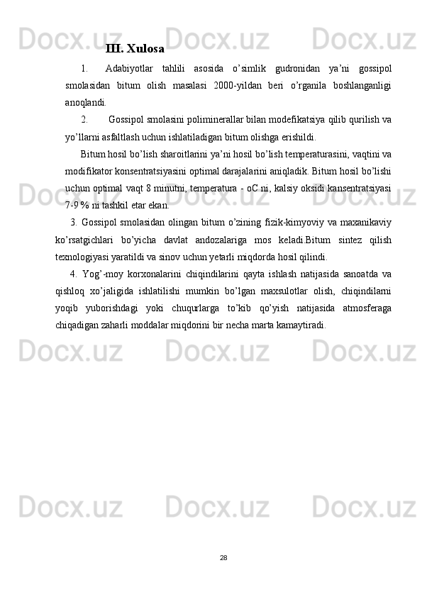            III. Xulosa
1. Adabiyotlar   tahlili   asosida   o’simlik   gudronidan   ya’ni   gossipol
smolasidan   bitum   olish   masalasi   2000-yildan   beri   o’rganila   boshlanganligi
anoqlandi.
2.  Gossipol smolasini poliminerallar bilan modefikatsiya qilib qurilish va
yo’llarni asfaltlash uchun ishlatiladigan bitum olishga erishildi.
Bitum hosil bo’lish sharoitlarini ya’ni hosil bo’lish temperaturasini, vaqtini va
modifikator konsentratsiyasini optimal darajalarini aniqladik. Bitum hosil bo’lishi
uchun optimal vaqt 8 minutni, temperatura - oC ni, kalsiy oksidi kansentratsiyasi
7-9 % ni tashkil etar ekan.
3. Gossipol  smolasidan  olingan bitum  o’zining fizik-kimyoviy va maxanikaviy
ko’rsatgichlari   bo’yicha   davlat   andozalariga   mos   keladi.Bitum   sintez   qilish
texnologiyasi yaratildi va sinov uchun yetarli miqdorda hosil qilindi.
4.   Yog’-moy   korxonalarini   chiqindilarini   qayta   ishlash   natijasida   sanoatda   va
qishloq   xo’jaligida   ishlatilishi   mumkin   bo’lgan   maxsulotlar   olish,   chiqindilarni
yoqib   yuborishdagi   yoki   chuqurlarga   to’kib   qo’yish   natijasida   atmosferaga
chiqadigan zaharli moddalar miqdorini bir necha marta kamaytiradi.
28 