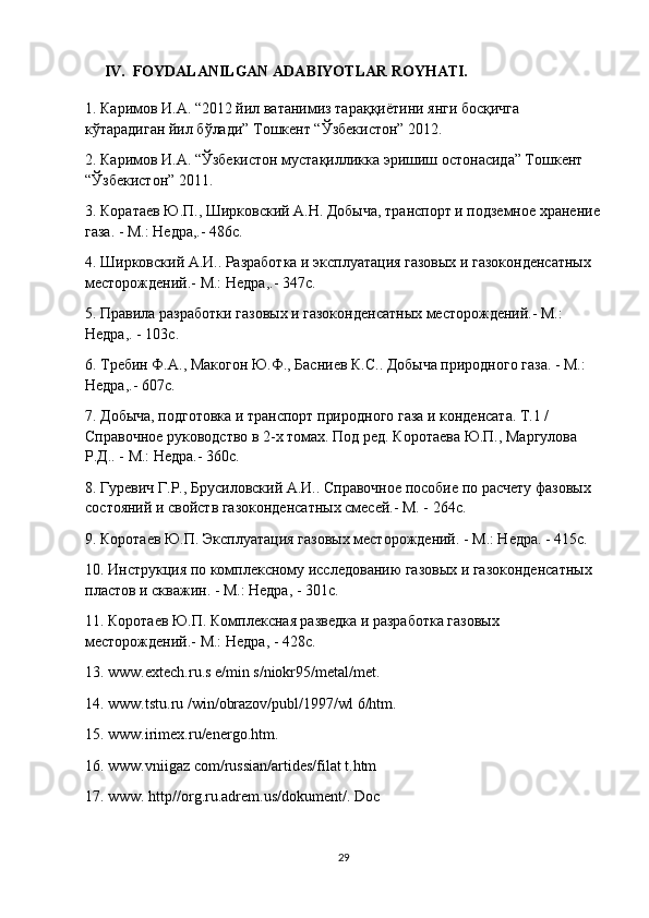     IV.  FOYDALANILGAN ADABIYOTLAR ROYHATI.
1. Каримов И.А. “2012 йил ватанимиз тараққиётини янги босқичга 
кўтарадиган йил бўлади” Тошкент “Ўзбекистон” 2012.
2. Каримов И.А. “Ўзбекистон мустақилликка эришиш остонасида” Тошкент 
“Ўзбекистон” 2011.
3. Коратаев Ю.П., Ширковский А.Н. Добыча, транспорт и подземное хранение
газа. - М.: Недра,.- 486с.
4. Ширковский А.И.. Разработка и эксплуатация газовых и газоконденсатных 
месторождений.- М.: Недра,.- 347с.
5. Правила разработки газовых и газоконденсатных месторождений.- М.: 
Недра,. - 103с.
6. Требин Ф.А., Макогон Ю.Ф., Басниев К.С.. Добыча природного газа. - М.: 
Недра,.- 607с.
7. Добыча, подготовка и транспорт природного газа и конденсата. Т.1 / 
Справочное руководство в 2-х томах. Под ред. Коротаева Ю.П., Маргулова 
Р.Д.. - М.: Недра.- 360с.
8. Гуревич Г.Р., Брусиловский А.И.. Справочное пособие по расчету фазовых 
состояний и свойств газоконденсатных смесей.- М. - 264с.
9. Коротаев Ю.П. Эксплуатация газовых месторождений. - М.: Недра. - 415с.
10. Инструкция по комплексному исследованию газовых и газоконденсатных 
пластов и скважин. - М.: Недра, - 301с.
11. Коротаев Ю.П. Комплексная разведка и разработка газовых 
месторождений.- М.: Недра, - 428с.
13. www.extech.ru.s e/min s/niokr95/metal/met.
14. www.tstu.ru /win/obrazov/publ/1997/wl 6/htm.
15. www.irimex.ru/energo.htm.
16. www.vniigaz com/russian/artides/filat t.htm
17. www. http//org.ru.adrem.us/dokument/. Doc
29 