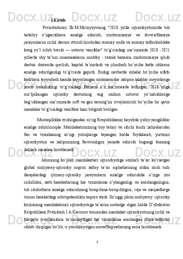                    I.Kirish 
          Prezidentimiz   Sh.M.Mirziyoyvning   "2018   yilda   iqtisodiyotimizda   tub
tarkibiy   o’zgarishlarni   amalga   oshirish,   modernizasiya   va   diversifikasiya
jarayonlarini izchil davom ettirish hisobidan xususiy mulk va xususiy tadbirkorlikka
keng  yo’l   ochib   berish   —  ustuvor   vazifalar"   to’g’risidagi   ma’ruzasida   2018   -2021
yillarda   oliy   ta’lim   muassasalarini   moddiy   -   texnik   bazasini   modernizasiya   qilish
dasturi   doirasida   qurilish,   kapital   ta’mirlash   va   jihozlash   bo’yicha   katta   ishlarini
amalga   oshirilganligi   to’g’risida   gapirdi.   Endigi   navbatda   sohalar   bo’yicha   sifatli
kadrlarni tayyorlash hamda tayyorlangan mutaxassislar xalqora talablar meyorlariga
javob   beraolishligi   to’g’risidagi   fikrlarni   o’z   ma’ruzasida   keltirgan.   2018   yilga
mo’ljallangan   iqtisodiy   dasturning   eng   muhim   ustuvor   yo’nalishlariga
bag’ishlangan   ma’ruzasida   neft   va   gaz   tarmog’ini   rivojlantirish   bo’yicha   bir   qator
masalalar to’g’risidagi vazifalar ham belgilab berilgan.
      Mustaqillikka erishilgandan so’ng Respublikamiz hayotida ijobiy yangiliklar
amalga   oshirilmoqda.   Mamlakatimizning   boy   tabiiy   va   ishchi   kuchi   zahiralaridan
fan   va   texnikaning   so’ngi   yutuqlariga   tayangan   holda   foydalanib,   yurtimiz
iqtisodiyotini   va   xalqimizning   farovonligini   yanada   oshirish   bugungi   kunning
dolzarb masalasi hisoblanadi.
            Jahonning   ko’plab   mamlakatlari   iqtisodiyotiga   sezilarli   ta’sir   ko’rsatgan
global   moliyaviy-iqtisodiy   inqiroz   salbiy   ta’sir   oqibatlarining   oldini   olish   turli
darajalardagi   ijtimoiy-iqtisodiy   jarayonlarni   amalga   oshirishda   o’ziga   xos
izchillikni,   xatti-harakatlarning   har   tomonlama   o’ylanganligi   va   asoslanganligini,
tub   islohotlarni   amalga   oshirishning   bosqichma-bosqichligini,   reja   va   maqsadlarga
tomon harakatdagi sobitqadamlikni taqozo etadi. So’nggi jahon moliyaviy- iqtisodiy
krizisining   mamlakatimiz   iqtisodiyotiga  ta’sirini   inobatga   olgan   holda  O’zbekiston
Respublikasi Prezidenti I.A.Karimov tomonidan mamlakat iqtisodiyotining izchil va
barqaror   rivojlanishini   ta’minlaydigan   har   tomonlama   asoslangan   chora-tadbirlar
ishlab chiqilgan bo’lib, u yerishilayotgan muvaffaqiyatlarning asosi hisoblanadi.
3 