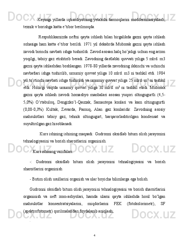            Keyingi yillarda iqtisodiyotning yetakchi tarmoqlarini moddernizasiyalash,
texnik v   borishga katta e’tibor berilmoqda.
            Respublikamizda  neftni   qayta  ishlash   bilan  birgalikda   gazni   qayta  ishlash
sohasiga  ham  katta e’tibor  berildi. 1971 yil dekabrda Muborak gazni  qayta ishlash
zavodi birinchi navbati ishga tushirildi. Zavod asosan halq ho’jaligi uchun eng arzon
yoqilgi, tabiiy gaz etishtirib beradi. Zavodning dastlabki  quvvati yiliga 5 mlrd. m3
gazni qayta ishlashdan boshlangan. 1978-80 yillarda zavodning ikkinchi va uchinchi
navbatlari ishga tushirilib, umumiy quvvat yiliga 10 mlrd. m3 ni tashkil etdi. 1984
yil to’rtinchi navbati ishga tushirildi va umumiy quvvat yiliga 25 mlrd. m 3
 ni tashkil
etdi.   Hozirgi   vaqtda   umumiy   quvvat   yiliga   30   mlrd.   m 3
  ni   tashkil   etadi.   Muborak
gazni   qayta   ishlash   zavodi   homashyo   manbalari   asosan   yuqori   oltingugurtli   (4,5-
5,0%)   O’rtabuloq,   Dengizko’l-Qauzak,   Samantepa   konlari   va   kam   oltingugurtli
(0,08-0,3%)   Kultak,   Zevarda,   Pamuq,   Alan   gaz   konlaridir.   Zavodning   asosiy
mahsulotlari   tabiiy   gaz,   tehnik   oltingugurt,   barqarorlashtirilgan   kondensat   va
suyultirilgan gaz hisoblanadi.
         Kurs ishining ishining maqsadi:   Gudronni oksidlab bitum olish jarayoni ni
tehnalogiyasini va borish sharoitlarini  organinish.
   Kurs ishining vazifalari:
-:   Gudronni   oksidlab   bitum   olish   jarayoni ni   tehnalogiyasini   va   borish
sharoitlarini  organinish
- Butim olish usullarini organish va ular boyicha bilimlarga ega bolish.
Gudronni oksidlab bitum olish jarayoni ni tehnalogiyasini va borish sharoitlarini
organinish   va   neft   xom-ashyolari,   hamda   ularni   qayta   ishlashda   hosil   bо’lgan
mahsulotlar   konsentratsiyalarini,   miqdorlarini   FEK   (fotokolorimetr),   SF
(spektrofotometr) qurilmalaridan foydalanib aniqlash;
.
4 