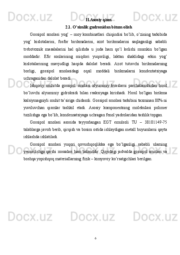 II.Asosiy qism
2.1. O’simlik gudronidan bitum olish
Gossipol  smolasi  yog’  – moy kombinatlari chiqindisi bo’lib, o’zining tarkibida
yog’   kislotalarini,   fosfor   birikmalarini,   azot   birikmalarini   saqlaganligi   sababli
trebotexnik   masalalarini   hal   qilishda   u   juda   ham   qo’l   kelishi   mumkin   bo’lgan
moddadir.   Efir   sonlarining   miqdori   yuqoriligi,   laktan   shaklidagi   erkin   yog’
kislotalarining   mavjudligi   haqida   dalolat   beradi.   Azot   tutuvchi   birikmalarning
borligi,   gossipol   smolasidagi   oqsil   moddali   birikmalarni   kondentatsiyaga
uchraganidan dalolat beradi.
Ishqoriy   muhitda   gossipol   smolasi   alyuminiy   kvaslarni   parchalanishidan   hosil
bo’luvchi   alyuminiy   gidroksidi   bilan   reaksiyaga   kirishadi.   Hosil   bo’lgan   birikma
kalsiymagniyli muhit ta’siriga chidamli. Gossipol smolasi tarkibini taxminan 80% ni
yuviluvchan   qismlar   tashkil   etadi.   Asosiy   komponentning   molekulasi   polimer
tuzilishga ega bo’lib, kondensatsiyaga uchragan fenol yadrolaridan tashlik topgan. 
Gossipol   smolasi   asosida   tayyorlangan   EGT   emulsoli   TU   –   38101149-75
talablarga javob berib, qirqish va bosim ostida ishlaydigan metall buyumlarni qayta
ishlashda ishlatiladi. 
Gossipol   smolasi   yuqori   qovushqoqlikka   ega   bo’lganligi   sababli   ularning
yemirilishga qarshi xossalari ham balanddir. Quyidagi jadvalda gossipol smolasi va
boshqa yopishqoq materiallarning fizik – kimyoviy ko’rsatgichlari berilgan.
6 