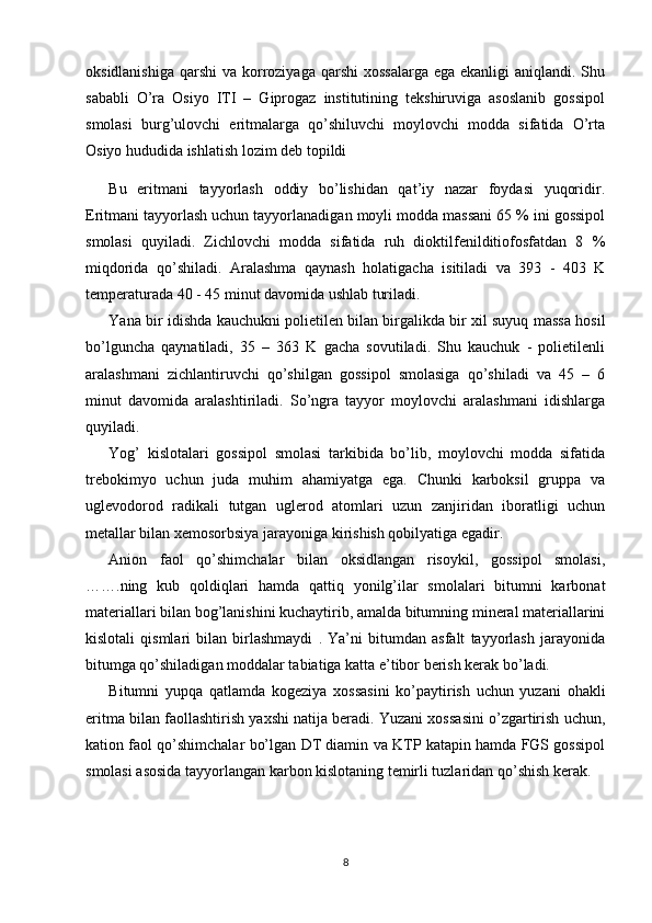 oksidlanishiga  qarshi  va korroziyaga  qarshi  xossalarga  ega ekanligi  aniqlandi. Shu
sababli   O’ra   Osiyo   ITI   –   Giprogaz   institutining   tekshiruviga   asoslanib   gossipol
smolasi   burg’ulovchi   eritmalarga   qo’shiluvchi   moylovchi   modda   sifatida   O’rta
Osiyo hududida ishlatish lozim deb topildi
Bu   eritmani   tayyorlash   oddiy   bo’lishidan   qat’iy   nazar   foydasi   yuqoridir.
Eritmani tayyorlash uchun tayyorlanadigan moyli modda massani 65 % ini gossipol
smolasi   quyiladi.   Zichlovchi   modda   sifatida   ruh   dioktilfenilditiofosfatdan   8   %
miqdorida   qo’shiladi.   Aralashma   qaynash   holatigacha   isitiladi   va   393   -   403   K
temperaturada 40 - 45 minut davomida ushlab turiladi. 
Yana bir idishda kauchukni polietilen bilan birgalikda bir xil suyuq massa hosil
bo’lguncha   qaynatiladi,   35   –   363   K   gacha   sovutiladi.   Shu   kauchuk   -   polietilenli
aralashmani   zichlantiruvchi   qo’shilgan   gossipol   smolasiga   qo’shiladi   va   45   –   6
minut   davomida   aralashtiriladi.   So’ngra   tayyor   moylovchi   aralashmani   idishlarga
quyiladi.
Yog’   kislotalari   gossipol   smolasi   tarkibida   bo’lib,   moylovchi   modda   sifatida
trebokimyo   uchun   juda   muhim   ahamiyatga   ega.   Chunki   karboksil   gruppa   va
uglevodorod   radikali   tutgan   uglerod   atomlari   uzun   zanjiridan   iboratligi   uchun
metallar bilan xemosorbsiya jarayoniga kirishish qobilyatiga egadir. 
Anion   faol   qo’shimchalar   bilan   oksidlangan   risoykil,   gossipol   smolasi,
……. ning   kub   qoldiqlari   hamda   qattiq   yonilg’ilar   smolalari   bitumni   karbonat
materiallari bilan bog’lanishini kuchaytirib, amalda bitumning mineral materiallarini
kislotali   qismlari   bilan   birlashmaydi   .   Ya’ni   bitumdan   asfalt   tayyorlash   jarayonida
bitumga qo’shiladigan moddalar tabiatiga katta e’tibor berish kerak bo’ladi. 
Bitumni   yupqa   qatlamda   kogeziya   xossasini   ko’paytirish   uchun   yuzani   ohakli
eritma bilan faollashtirish yaxshi natija beradi. Yuzani xossasini o’zgartirish uchun,
kation faol qo’shimchalar bo’lgan DT diamin va KTP katapin hamda FGS gossipol
smolasi asosida tayyorlangan karbon kislotaning temirli tuzlaridan qo’shish kerak. 
8 