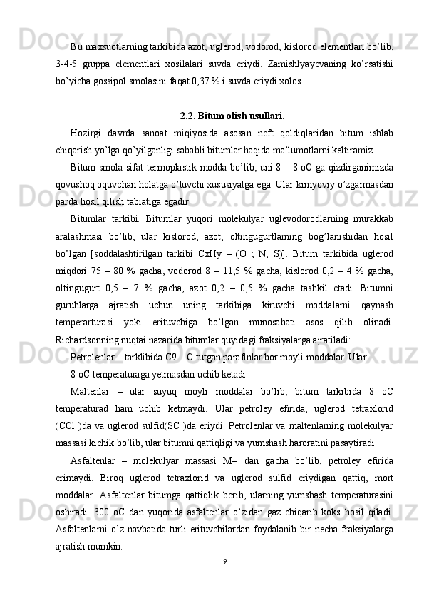 Bu maxsuotlarning tarkibida azot, uglerod, vodorod, kislorod elementlari bo’lib,
3-4-5   gruppa   elementlari   xosilalari   suvda   eriydi.   Zamishlyayevaning   ko’rsatishi
bo’yicha gossipol smolasini faqat 0,37 % i suvda eriydi xolos. 
2.2. Bitum olish usullari.
Hozirgi   davrda   sanoat   miqiyosida   asosan   neft   qoldiqlaridan   bitum   ishlab
chiqarish yo’lga qo’yilganligi sababli bitumlar haqida ma’lumotlarni keltiramiz. 
Bitum smola sifat  termoplastik modda bo’lib, uni 8 – 8 oC ga qizdirganimizda
qovushoq oquvchan holatga o’tuvchi xususiyatga ega. Ular kimyoviy o’zgarmasdan
parda hosil qilish tabiatiga egadir.
Bitumlar   tarkibi.   Bitumlar   yuqori   molekulyar   uglevodorodlarning   murakkab
aralashmasi   bo’lib,   ular   kislorod,   azot,   oltingugurtlarning   bog’lanishidan   hosil
bo’lgan   [soddalashtirilgan   tarkibi   CxHy   –   (O   ;   N;   S)].   Bitum   tarkibida   uglerod
miqdori   75   –   80   %   gacha,   vodorod   8   –   11,5   %   gacha,   kislorod   0,2   –   4   %   gacha,
oltingugurt   0,5   –   7   %   gacha,   azot   0,2   –   0,5   %   gacha   tashkil   etadi.   Bitumni
guruhlarga   ajratish   uchun   uning   tarkibiga   kiruvchi   moddalarni   qaynash
temperarturasi   yoki   erituvchiga   bo’lgan   munosabati   asos   qilib   olinadi.
Richardsonning nuqtai nazarida bitumlar quyidagi fraksiyalarga ajratiladi: 
Petrolenlar – tarklibida C9 – C tutgan parafinlar bor moyli moddalar. Ular 
8 oC temperaturaga yetmasdan uchib ketadi. 
Maltenlar   –   ular   suyuq   moyli   moddalar   bo’lib,   bitum   tarkibida   8   oC
temperaturad   ham   uchib   ketmaydi.   Ular   petroley   efirida,   uglerod   tetraxlorid
(CCl   )da  va  uglerod  sulfid(SC  )da eriydi. Petrolenlar  va  maltenlarning  molekulyar
massasi kichik bo’lib, ular bitumni qattiqligi va yumshash haroratini pasaytiradi. 
Asfaltenlar   –   molekulyar   massasi   M=   dan   gacha   bo’lib,   petroley   efirida
erimaydi.   Biroq   uglerod   tetraxlorid   va   uglerod   sulfid   eriydigan   qattiq,   mort
moddalar.   Asfaltenlar   bitumga   qattiqlik   berib,   ularning   yumshash   temperaturasini
oshiradi.   300   oC   dan   yuqorida   asfaltenlar   o’zidan   gaz   chiqarib   koks   hosil   qiladi.
Asfaltenlarni   o’z  navbatida   turli  erituvchilardan   foydalanib  bir   necha  fraksiyalarga
ajratish mumkin. 
9 