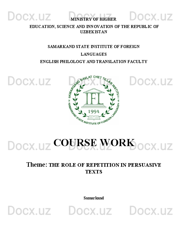 MINISTRY OF HIGHER 
 EDUCATION, SCIENCE AND INNOVATION OF THE REPUBLIC OF
UZBEKISTAN
SAMARKAND STATE INSTITUTE OF FOREIGN 
LANGUAGES
ENGLISH PHILOLOGY AND TRANSLATION FACULTY
COURSE WORK
Theme:   THE ROLE OF REPETITION IN PERSUASIVE
TEXTS
Samarkand 