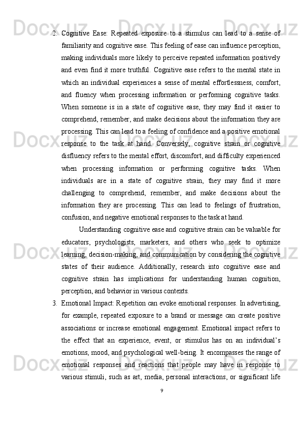 2. Cognitive   Ease:   Repeated   exposure   to   a   stimulus   can   lead   to   a   sense   of
familiarity and cognitive ease. This feeling of ease can influence perception,
making individuals  more likely  to perceive  repeated information  positively
and   even   find   it   more   truthful.   Cognitive   ease   refers   to   the   mental   state   in
which   an   individual   experiences   a   sense   of   mental   effortlessness,   comfort,
and   fluency   when   processing   information   or   performing   cognitive   tasks.
When   someone   is   in   a   state   of   cognitive   ease,   they   may   find   it   easier   to
comprehend, remember, and make decisions about the information they are
processing. This can lead to a feeling of confidence and a positive emotional
response   to   the   task   at   hand.   Conversely,   cognitive   strain   or   cognitive
disfluency refers to the mental effort, discomfort, and difficulty experienced
when   processing   information   or   performing   cognitive   tasks.   When
individuals   are   in   a   state   of   cognitive   strain,   they   may   find   it   more
challenging   to   comprehend,   remember,   and   make   decisions   about   the
information   they   are   processing.   This   can   lead   to   feelings   of   frustration,
confusion, and negative emotional responses to the task at hand.
Understanding cognitive ease and cognitive strain can be valuable for
educators,   psychologists,   marketers,   and   others   who   seek   to   optimize
learning, decision-making, and communication by considering the cognitive
states   of   their   audience.   Additionally,   research   into   cognitive   ease   and
cognitive   strain   has   implications   for   understanding   human   cognition,
perception, and behavior in various contexts.
3. Emotional Impact: Repetition can evoke emotional responses. In advertising,
for   example,   repeated   exposure   to   a   brand   or   message   can   create   positive
associations   or  increase   emotional   engagement.  Emotional   impact   refers  to
the   effect   that   an   experience,   event,   or   stimulus   has   on   an   individual’s
emotions, mood, and psychological well-being. It encompasses the range of
emotional   responses   and   reactions   that   people   may   have   in   response   to
various  stimuli, such  as art, media, personal  interactions,  or  significant  life
9 