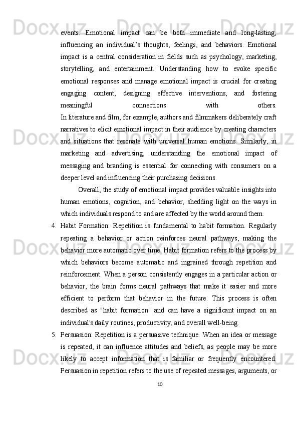 events.   Emotional   impact   can   be   both   immediate   and   long-lasting,
influencing   an   individual’s   thoughts,   feelings,   and   behaviors.   Emotional
impact   is   a   central   consideration   in   fields   such   as   psychology,   marketing,
storytelling,   and   entertainment.   Understanding   how   to   evoke   specific
emotional   responses   and   manage   emotional   impact   is   crucial   for   creating
engaging   content,   designing   effective   interventions,   and   fostering
meaningful   connections   with   others.
In literature and film, for example, authors and filmmakers deliberately craft
narratives to elicit emotional impact in their audience by creating characters
and   situations   that   resonate   with   universal   human   emotions.   Similarly,   in
marketing   and   advertising,   understanding   the   emotional   impact   of
messaging   and   branding   is   essential   for   connecting   with   consumers   on   a
deeper level and influencing their purchasing decisions. 
Overall, the study of emotional impact provides valuable insights into
human   emotions,   cognition,   and   behavior,   shedding   light   on   the   ways   in
which individuals respond to and are affected by the world around them.
4. Habit   Formation:   Repetition   is   fundamental   to   habit   formation.   Regularly
repeating   a   behavior   or   action   reinforces   neural   pathways,   making   the
behavior more automatic over time.   Habit formation refers to the process by
which   behaviors   become   automatic   and   ingrained   through   repetition   and
reinforcement. When a person consistently engages in a particular action or
behavior,   the   brain   forms   neural   pathways   that   make   it   easier   and   more
efficient   to   perform   that   behavior   in   the   future.   This   process   is   often
described   as   "habit   formation"   and   can   have   a   significant   impact   on   an
individual's daily routines, productivity, and overall well-being.
5. Persuasion:  Repetition is a persuasive technique. When an idea or message
is   repeated,   it   can   influence   attitudes   and   beliefs,   as   people   may   be   more
likely   to   accept   information   that   is   familiar   or   frequently   encountered.
Persuasion in repetition refers to the use of repeated messages, arguments, or
10 