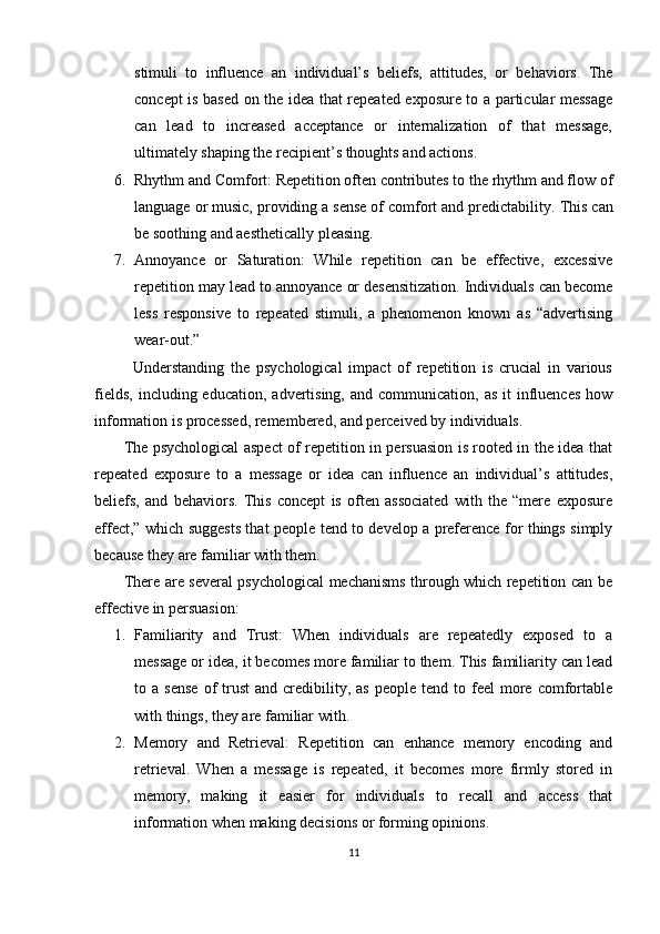 stimuli   to   influence   an   individual’s   beliefs,   attitudes,   or   behaviors.   The
concept is based on the idea that repeated exposure to a particular message
can   lead   to   increased   acceptance   or   internalization   of   that   message,
ultimately shaping the recipient’s thoughts and actions.
6. Rhythm and Comfort: Repetition often contributes to the rhythm and flow of
language or music, providing a sense of comfort and predictability.  This can
be soothing and aesthetically pleasing.
7. Annoyance   or   Saturation:   While   repetition   can   be   effective,   excessive
repetition may lead to annoyance or desensitization. Individuals can become
less   responsive   to   repeated   stimuli,   a   phenomenon   known   as   “advertising
wear-out.”
            Understanding   the   psychological   impact   of   repetition   is   crucial   in   various
fields,  including  education,  advertising,  and  communication,  as  it  influences   how
information is processed, remembered, and perceived by individuals.
           The psychological aspect of repetition in persuasion is rooted in the idea that
repeated   exposure   to   a   message   or   idea   can   influence   an   individual’s   attitudes,
beliefs,   and   behaviors.   This   concept   is   often   associated   with   the   “mere   exposure
effect,” which suggests that people tend to develop a preference for things simply
because they are familiar with them.
           There are several psychological mechanisms through which repetition can be
effective in persuasion:
1. Familiarity   and   Trust:   When   individuals   are   repeatedly   exposed   to   a
message or idea, it becomes more familiar to them. This familiarity can lead
to  a  sense  of   trust   and  credibility,  as  people  tend  to  feel  more  comfortable
with things, they are familiar with.
2. Memory   and   Retrieval:   Repetition   can   enhance   memory   encoding   and
retrieval.   When   a   message   is   repeated,   it   becomes   more   firmly   stored   in
memory,   making   it   easier   for   individuals   to   recall   and   access   that
information when making decisions or forming opinions.
11 