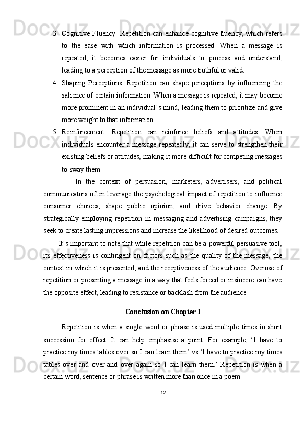 3. Cognitive  Fluency:  Repetition   can  enhance   cognitive   fluency,  which   refers
to   the   ease   with   which   information   is   processed.   When   a   message   is
repeated,   it   becomes   easier   for   individuals   to   process   and   understand,
leading to a perception of the message as more truthful or valid.
4. Shaping   Perceptions:   Repetition   can   shape   perceptions   by   influencing   the
salience of certain information. When a message is repeated, it may become
more prominent in an individual’s mind, leading them to prioritize and give
more weight to that information.
5. Reinforcement:   Repetition   can   reinforce   beliefs   and   attitudes.   When
individuals encounter a message  repeatedly, it can serve to strengthen their
existing beliefs or attitudes, making it more difficult for competing messages
to sway them.
              In   the   context   of   persuasion,   marketers,   advertisers,   and   political
communicators often leverage the psychological  impact  of  repetition to influence
consumer   choices,   shape   public   opinion,   and   drive   behavior   change.   By
strategically   employing   repetition   in   messaging   and   advertising   campaigns,   they
seek to create lasting impressions and increase the likelihood of desired outcomes.
        It’s important to note that while repetition can be a powerful persuasive tool,
its   effectiveness   is   contingent   on   factors   such   as   the   quality   of   the   message,   the
context in which it is presented, and the receptiveness of the audience. Overuse of
repetition or presenting a message in a way that feels forced or insincere can have
the opposite effect, leading to resistance or backlash from the audience.
Conclusion on Chapter I
              Repetition   is   when   a   single   word   or   phrase   is   used   multiple   times   in   short
succession   for   effect.   It   can   help   emphasise   a   point.   For   example,   ‘I   have   to
practice my times tables over so I can learn them’ vs ‘I have to practice my times
tables   over   and   over   and   over   again   so   I   can   learn   them.’   Repetition   is   when   a
certain word, sentence or phrase is written more than once in a poem. 
12