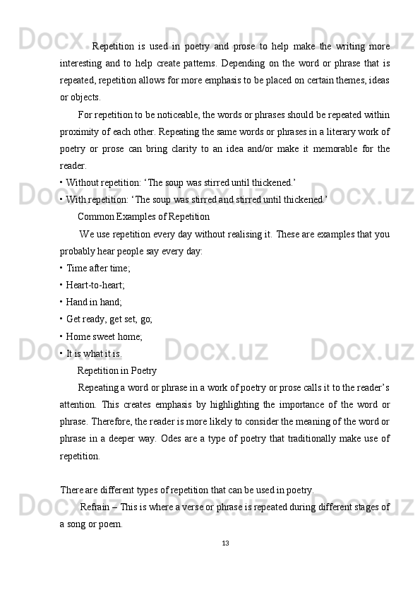               Repetition   is   used   in   poetry   and   prose   to   help   make   the   writing   more
interesting   and   to   help   create   patterns.   Depending   on   the   word   or   phrase   that   is
repeated, repetition allows for more emphasis to be placed on certain themes, ideas
or objects. 
       For repetition to be noticeable, the words or phrases should be repeated within
proximity of each other. Repeating the same words or phrases in a literary work of
poetry   or   prose   can   bring   clarity   to   an   idea   and/or   make   it   memorable   for   the
reader. 
• Without repetition: ‘The soup was stirred until thickened.’ 
• With repetition: ‘The soup was stirred and stirred until thickened.’ 
       Common Examples of Repetition 
        We use repetition every day without realising it. These are examples that you
probably hear people say every day: 
• Time after time; 
• Heart-to-heart; 
• Hand in hand; 
• Get ready, get set, go; 
• Home sweet home; 
• It is what it is. 
       Repetition in Poetry 
       Repeating a word or phrase in a work of poetry or prose calls it to the reader’s
attention.   This   creates   emphasis   by   highlighting   the   importance   of   the   word   or
phrase. Therefore, the reader is more likely to consider the meaning of the word or
phrase   in  a   deeper   way.   Odes   are   a  type   of   poetry  that   traditionally   make  use   of
repetition.
There are different types of repetition that can be used in poetry. 
        Refrain – This is where a verse or phrase is repeated during different stages of
a song or poem. 
13 