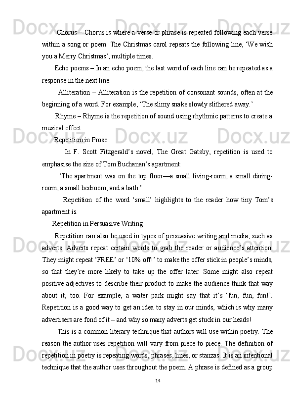           Chorus – Chorus is where a verse or phrase is repeated following each verse
within a song or poem. The Christmas carol repeats the following line, ‘We wish
you a Merry Christmas’, multiple times. 
       Echo poems – In an echo poem, the last word of each line can be repeated as a
response in the next line. 
             Alliteration – Alliteration is the repetition of consonant  sounds, often at the
beginning of a word. For example, ‘The slimy snake slowly slithered away.’ 
       Rhyme – Rhyme is the repetition of sound using rhythmic patterns to create a
musical effect. 
       Repetition in Prose 
              In   F.   Scott   Fitzgerald’s   novel,   The   Great   Gatsby,   repetition   is   used   to
emphasise the size of Tom Buchanan’s apartment: 
             ‘The  apartment  was   on the  top floor—a  small   living-room, a  small   dining-
room, a small bedroom, and a bath.’ 
              Repetition   of   the   word   ‘small’   highlights   to   the   reader   how   tiny   Tom’s
apartment is. 
      Repetition in Persuasive Writing 
         Repetition can also be used in types of persuasive writing and media, such as
adverts.   Adverts   repeat   certain   words   to   grab   the   reader   or   audience’s   attention.
They might repeat ‘FREE’ or ‘10% off!’ to make the offer stick in people’s minds,
so   that   they’re   more   likely   to   take   up   the   offer   later.   Some   might   also   repeat
positive  adjectives  to  describe   their  product   to  make  the  audience   think  that  way
about   it,   too.   For   example,   a   water   park   might   say   that   it’s   ‘fun,   fun,   fun!’.
Repetition is a good way to get an idea to stay in our minds, which is why many
advertisers are fond of it – and why so many adverts get stuck in our heads!
             This is a common literary technique that authors will use within poetry. The
reason  the  author   uses  repetition  will   vary  from  piece   to  piece.  The  definition  of
repetition in poetry is repeating words, phrases, lines, or stanzas. It is an intentional
technique that the author uses throughout the poem. A phrase is defined as a group
14 