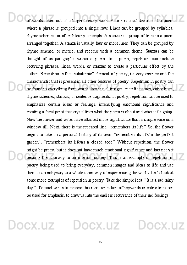 of   words   taken   out   of   a   larger   literary   work.   A   line   is   a   subdivision   of   a   poem
where   a   phrase   is   grouped   into   a   single   row.   Lines   can   be   grouped   by   syllables,
rhyme schemes, or other literary concepts. A stanza is a group of lines in a poem
arranged together. A stanza is usually four or more lines. They can be grouped by
rhyme   scheme,   or   metric,   and   reoccur   with   a   common   theme.   Stanzas   can   be
thought   of   as   paragraphs   within   a   poem.   In   a   poem,   repetition   can   include
recurring   phrases,   lines,   words,   or   stanzas   to   create   a   particular   effect   by   the
author.  Repetition   is  the  “subatomic”  element   of  poetry,  its  very  essence   and  the
characteristic that is present in all other features of poetry. Repetition in poetry can
be found in everything from words, key visual images, specific names, entire lines,
rhyme schemes, stanzas, or sentence fragments. In poetry, repetition can be used to
emphasize   certain   ideas   or   feelings,   intensifying   emotional   significance   and
creating a focal point that crystallizes what the poem is about and where it’s going.
Now the flower and water have attained more significance than a simple vase on a
window sill. Next, there is the repeated line, “remembers its life.” So, the flower
begins to take on a personal  history of its own: “remembers its life/in the perfect
garden”;   “remembers   its   life/as   a   closed   seed.”   Without   repetition,   the   flower
might be pretty, but it does not have much emotional significance and has not yet
become   the   doorway   to   an   interior   journey.   This   is   an   example   of   repetition   in
poetry   being   used   to   bring   everyday,   common   images   and   ideas   to   life   and   use
them as an entryway to a whole other way of experiencing the world. Let’s look at
some more examples of repetition in poetry. Take the simple idea, “It is a sad rainy
day.” If a poet wants to express this idea, repetition of keywords or entire lines can
be used for emphasis, to draw us into the endless recurrence of their sad feelings.
15 