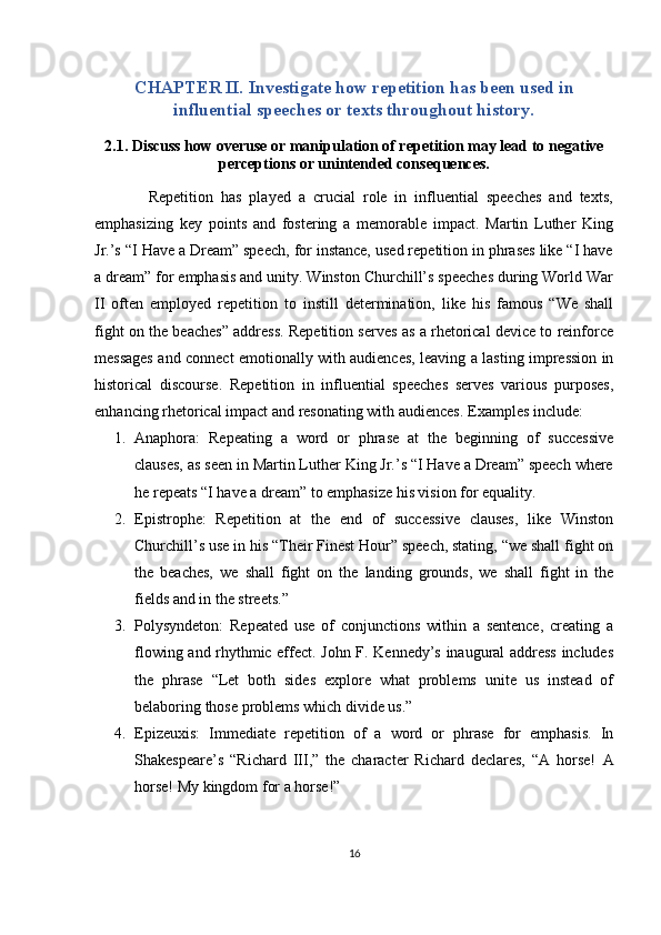 CHAPTER II. Investigate how repetition has been used in
influential speeches or texts throughout history.
2.1. Discuss how overuse or manipulation of repetition may lead to negative
perceptions or unintended consequences.
              Repetition   has   played   a   crucial   role   in   influential   speeches   and   texts,
emphasizing   key   points   and   fostering   a   memorable   impact.   Martin   Luther   King
Jr.’s “I Have a Dream” speech, for instance, used repetition in phrases like “I have
a dream” for emphasis and unity. Winston Churchill’s speeches during World War
II   often   employed   repetition   to   instill   determination,   like   his   famous   “We   shall
fight on the beaches” address. Repetition serves as a rhetorical device to reinforce
messages and connect emotionally with audiences, leaving a lasting impression in
historical   discourse.   Repetition   in   influential   speeches   serves   various   purposes,
enhancing rhetorical impact and resonating with audiences.  Examples include:
1. Anaphora:   Repeating   a   word   or   phrase   at   the   beginning   of   successive
clauses, as seen in Martin Luther King Jr.’s “I Have a Dream” speech where
he repeats “I have a dream” to emphasize his vision for equality.
2. Epistrophe:   Repetition   at   the   end   of   successive   clauses,   like   Winston
Churchill’s use in his “Their Finest Hour” speech, stating, “we shall fight on
the   beaches,   we   shall   fight   on   the   landing   grounds,   we   shall   fight   in   the
fields and in the streets.”
3. Polysyndeton:   Repeated   use   of   conjunctions   within   a   sentence,   creating   a
flowing and rhythmic effect. John F. Kennedy’s inaugural address includes
the   phrase   “Let   both   sides   explore   what   problems   unite   us   instead   of
belaboring those problems which divide us.”
4. Epizeuxis:   Immediate   repetition   of   a   word   or   phrase   for   emphasis.   In
Shakespeare’s   “Richard   III,”   the   character   Richard   declares,   “A   horse!   A
horse! My kingdom for a horse!”
16 