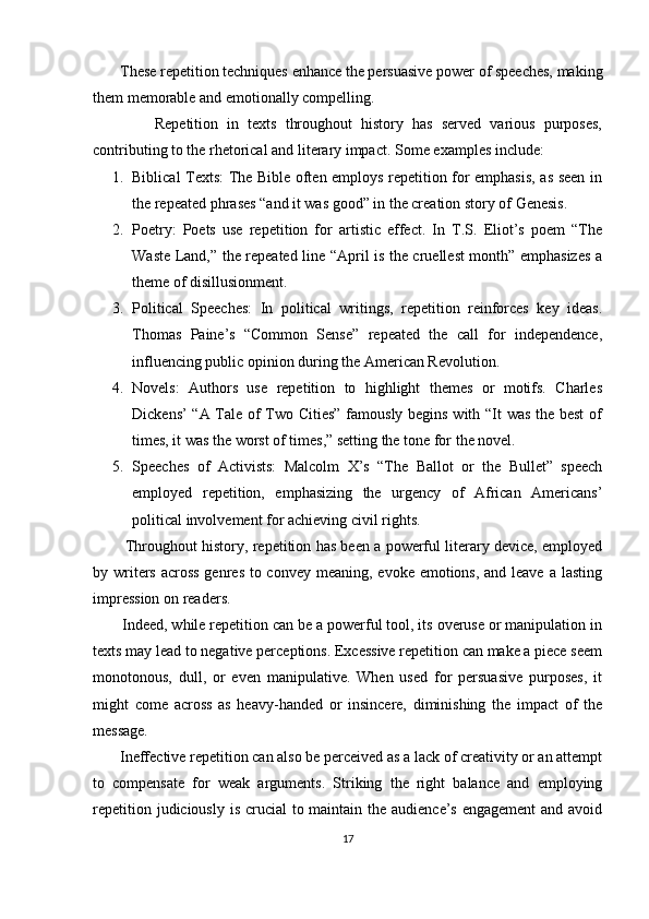        These repetition techniques enhance the persuasive power of speeches, making
them memorable and emotionally compelling.
              Repetition   in   texts   throughout   history   has   served   various   purposes,
contributing to the rhetorical and literary impact.  Some examples include:
1. Biblical Texts: The Bible often employs repetition for emphasis, as seen in
the repeated phrases “and it was good” in the creation story of Genesis.
2. Poetry:   Poets   use   repetition   for   artistic   effect.   In   T.S.   Eliot’s   poem   “The
Waste Land,” the repeated line “April is the cruellest month” emphasizes a
theme of disillusionment.
3. Political   Speeches:   In   political   writings,   repetition   reinforces   key   ideas.
Thomas   Paine’s   “Common   Sense”   repeated   the   call   for   independence,
influencing public opinion during the American Revolution.
4. Novels:   Authors   use   repetition   to   highlight   themes   or   motifs.   Charles
Dickens’ “A Tale of Two Cities” famously begins with “It was the best  of
times, it was the worst of times,” setting the tone for the novel.
5. Speeches   of   Activists:   Malcolm   X’s   “The   Ballot   or   the   Bullet”   speech
employed   repetition,   emphasizing   the   urgency   of   African   Americans’
political involvement for achieving civil rights.
          Throughout history, repetition has been a powerful literary device, employed
by writers across  genres to convey meaning, evoke emotions, and leave a lasting
impression on readers.
       Indeed, while repetition can be a powerful tool, its overuse or manipulation in
texts may lead to negative perceptions. Excessive repetition can make a piece seem
monotonous,   dull,   or   even   manipulative.   When   used   for   persuasive   purposes,   it
might   come   across   as   heavy-handed   or   insincere,   diminishing   the   impact   of   the
message.
       Ineffective repetition can also be perceived as a lack of creativity or an attempt
to   compensate   for   weak   arguments.   Striking   the   right   balance   and   employing
repetition judiciously is crucial  to maintain the audience’s engagement  and avoid
17 