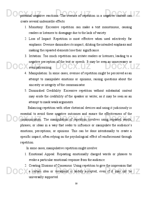 potential   negative   reactions.   The   overuse   of   repetition   in   a   negative   context   can
create several undesirable effects:
1. Monotony:   Excessive   repetition   can   make   a   text   monotonous,   causing
readers or listeners to disengage due to the lack of variety.
2. Loss   of   Impact:   Repetition   is   most   effective   when   used   selectively   for
emphasis. Overuse diminishes its impact, diluting the intended emphasis and
making the repeated elements lose their significance.
3. Irritation:  Too much repetition can irritate readers or  listeners, leading to a
negative perception of the text or speech.   It may be seen as unnecessary or
even patronizing.
4. Manipulation: In some cases, overuse of repetition might be perceived as an
attempt   to   manipulate   emotions   or   opinions,   raising   questions   about   the
sincerity or integrity of the communicator.
5. Diminished   Credibility:   Excessive   repetition   without   substantial   content
may  erode  the  credibility  of   the  speaker   or  writer,  as  it   may  be  seen  as   an
attempt to mask weak arguments.
             Balancing repetition with other rhetorical devices and using it judiciously is
essential   to   avoid   these   negative   outcomes   and   ensure   the   effectiveness   of   the
communication.   The   manipulation   of   repetition   involves   using   repeated   words,
phrases,   or   ideas   in   a   way   that   seeks   to   influence   or   manipulate   the   audience’s
emotions,   perceptions,   or   opinions.   This   can   be   done   intentionally   to   create   a
specific impact, often relying on the psychological effect of reinforcement through
repetition.
       In some cases, manipulative repetition might involve:
1. Emotional   Appeal:   Repeating   emotionally   charged   words   or   phrases   to
evoke a particular emotional response from the audience.
2. Creating Illusions of Consensus: Using repetition to give the impression that
a   certain   idea   or   viewpoint   is   widely   accepted,   even   if   it   may   not   be
universally supported.
18 