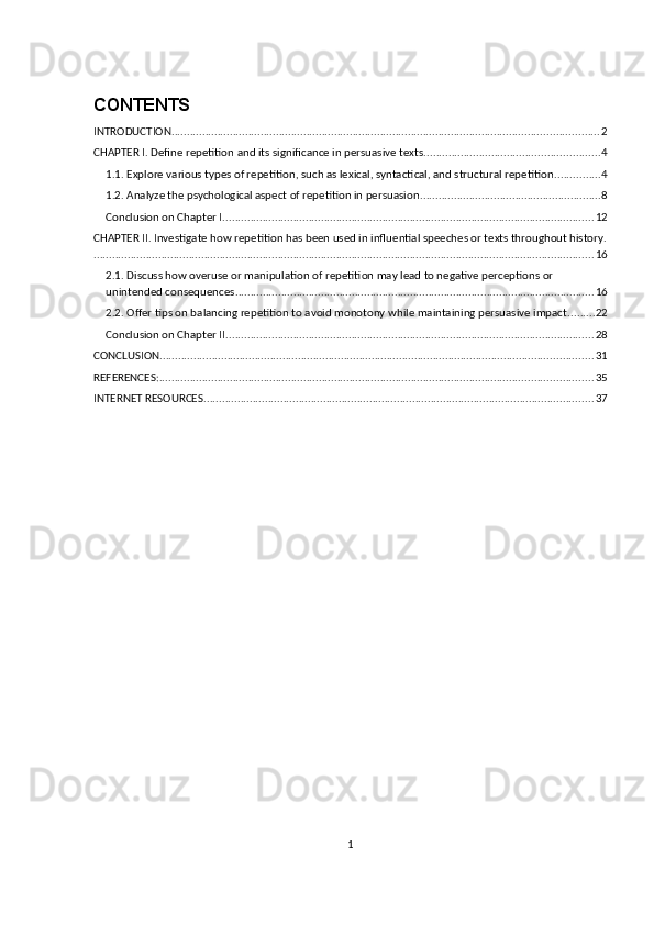 CONTENTS
INTRODUCTION ........................................................................................................................................... 2
CHAPTER I. Define repetition and its significance in persuasive texts. ........................................................ 4
1.1. Explore various types of repetition, such as lexical, syntactical, and structural repetition ............... 4
1.2. Analyze the psychological aspect of repetition in persuasion ........................................................... 8
Conclusion on Chapter I ......................................................................................................................... 12
CHAPTER II. Investigate how repetition has been used in influential speeches or texts throughout history.
................................................................................................................................................................... 16
2.1. Discuss how overuse or manipulation of repetition may lead to negative perceptions or 
unintended consequences. .................................................................................................................... 16
2.2. Offer tips on balancing repetition to avoid monotony while maintaining persuasive impact ......... 22
Conclusion on Chapter II ........................................................................................................................ 28
CONCLUSION ............................................................................................................................................. 31
REFERENCES: ............................................................................................................................................. 35
INTERNET RESOURCES ............................................................................................................................... 37
1 