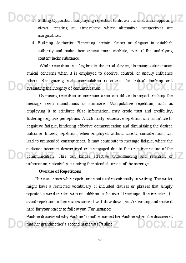 3. Stifling Opposition: Employing repetition to drown out or dismiss opposing
views,   creating   an   atmosphere   where   alternative   perspectives   are
marginalized.
4. Building   Authority:   Repeating   certain   claims   or   slogans   to   establish
authority   and   make   them   appear   more   credible,   even   if   the   underlying
content lacks substance.
              While   repetition   is   a   legitimate   rhetorical   device,   its   manipulation   raises
ethical   concerns   when   it   is   employed   to   deceive,   control,   or   unduly   influence
others.   Recognizing   such   manipulation   is   crucial   for   critical   thinking   and
evaluating the integrity of communication.
              Overusing   repetition   in   communication   can   dilute   its   impact,   making   the
message   seem   monotonous   or   insincere.   Manipulative   repetition,   such   as
employing   it   to   reinforce   false   information,   may   erode   trust   and   credibility,
fostering negative perceptions. Additionally, excessive repetition can contribute to
cognitive fatigue, hindering effective communication and diminishing the desired
outcome.   Indeed,   repetition,   when   employed   without   careful   consideration,   can
lead to unintended consequences. It may contribute to message fatigue, where the
audience   becomes   desensitized   or   disengaged   due   to   the   repetitive   nature   of   the
communication.   This   can   hinder   effective   understanding   and   retention   of
information, potentially distorting the intended impact of the message.
            Overuse of Repetitions
       There are times when repetition is not used intentionally in writing. The writer
might   have   a   restricted   vocabulary   or   included   clauses   or   phrases   that   simply
repeated a word or idea with no addition to the overall message. It is important to
avoid repetition in these cases since it will slow down, you’re writing and make it
hard for your reader to follow you. For instance:
Pauline discovered why Pauline ‘s mother named her Pauline when she discovered
that her grandmother’s second name was Pauline.
19 