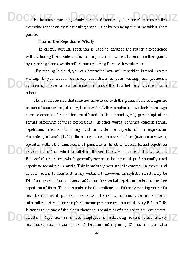        In the above example, “Pauline” is used frequently. It is possible to avoid this
excessive repetition by substituting pronouns or by replacing the name with a short
phrase.
            How to Use Repetitions Wisely
              In   careful   writing,   repetition   is   used   to   enhance   the   reader’s   experience
without boring their readers. It is also important for writers to reinforce their points
by repeating strong words rather than replacing them with weak ones.
             By reading it  aloud, you can determine how well repetition is used in your
writing.   If   you   notice   too   many   repetitions   in   your   writing,   use   pronouns,
synonyms,   or   even   a   new   sentence   to   improve   the   flow   before   you   share   it   with
others.
       Thus, it can be said that schemes have to do with the grammatical or linguistic
breach of expressions, literally, to allow for further emphasis and attention through
some   elements   of   repetition   manifested   in   the   phonological,   graphological   or
formal   patterning   of   these   expressions.     In   other   words,   schemes   concern   formal
repetitions   intended   to   foreground   or   underline   aspects   of   an   expression.
According to Leech (1969), formal repetition, in a verbal form (such as in music),
operates   within   the   framework   of   parallelism.   In   other   words,   formal   repetition
serves  as a  tool  on which  parallelism  thrives.  Directly  opposite to this concept  is
free   verbal   repetition,   which   generally   seems   to   be   the   most   predominantly   used
repetitive technique in music. This is probably because it is common in speech and
as such, easier to construct in any verbal art; however, its stylistic effects may be
felt   from   several   fronts.     Leech   adds   that   free   verbal   repetition   refers   to   the   free
repetition of form. Thus, it stands to be the replication of already existing parts of a
text,   be   it   a   word,   phrase   or   sentence.   The   replication   could   be   immediate   or
intermittent.  Repetition is a phenomenon predominant in almost every field of life.
It stands to be one of the oldest rhetorical techniques of art used to achieve several
effects.     Repetition   is   a   tool   employed   in   achieving   several   other   literary
techniques,   such   as   assonance,   alliteration   and   rhyming.   Chorus   in   music   also
20 