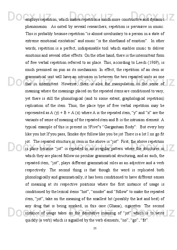 employs repetition, which makes repetition a much more constructive and dynamic
phenomenon.     As   noted   by   several   researchers,   repetition   is   pervasive   in   music.
This is probably because repetition “is almost involuntary to a person in a state of
extreme emotional excitation” and music “is the shorthand of emotion”.   In other
words,   repetition   is   a   perfect,   indispensable   tool   which   enables   music   to   deliver
emotions and several other effects. On the other hand, there is the intermittent form
of   free   verbal   repetition   referred   to   as   place.   This,   according   to   Leech   (1969),   is
much   premised   on   pun   as   its   mechanism.   In   effect,   the   repetition   of   an   item   or
grammatical  unit  will  have an intrusion in between the two repeated units as one
that   is   intermittent.   However,   there   is   also   the   manipulation   in   the   sense   of
meaning where the meanings placed on the repeated items are conditioned to vary,
yet   there   is   still   the   phonological   (and   to   some   extent,   graphological   repetition)
replication   of   the   item.   Thus,   the   place   type   of   free   verbal   repetition   may   be
represented as A (y) + B + A (x) where A is the repeated item, “y” and “x” are the
variants of sense of meaning of the repeated item and B is the intrusion element. A
typical example of this is present in 5Five s “Gargantuan Body”:    But every boy‟
like you hot If you pass, Smoke dye follow like you be jot There is a lot I no go fit
jot.  The repeated structure or item in the above is “jot”. First, the above repetition
is   place   because   “jot”   is   repeated   in   an   irregular   pattern   where   the   structures   in
which they are placed follow no peculiar grammatical structuring, and as such, the
repeated item,  “jot”,  plays   different  grammatical  roles  as  an  adjective  and a  verb
respectively.   The   second   thing   is   that   though   the   word   is   replicated   both
phonologically and grammatically, it has been conditioned to have different senses
of   meaning   at   its   respective   positions   where   the   first   instance   of   usage   is
conditioned by the lexical items “hot”, “smoke” and “follow” to make the repeated
item, “jot”, take on the meaning of the smallest  bit (possibly the last and best) of
any   drug   that   is   being   smoked,   in   this   case   (Ghana),   cigarettes.   The   second
instance   of   usage   takes   on   the   denotative   meaning   of   “jot”   which   is   to   write
quickly (a verb) which is signalled by the verb elements, “no”, “go”, “fit”.
21 