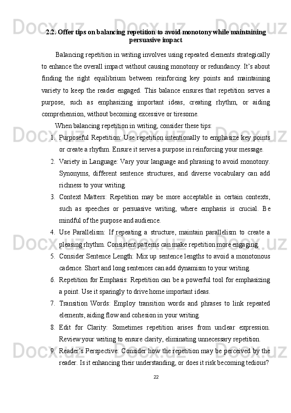 2.2. Offer tips on balancing repetition to avoid monotony while maintaining
persuasive impact
        Balancing repetition in writing involves using repeated elements strategically
to enhance the overall impact without causing monotony or redundancy. It’s about
finding   the   right   equilibrium   between   reinforcing   key   points   and   maintaining
variety   to   keep   the   reader   engaged.   This   balance   ensures   that   repetition   serves   a
purpose,   such   as   emphasizing   important   ideas,   creating   rhythm,   or   aiding
comprehension, without becoming excessive or tiresome.
        When balancing repetition in writing, consider these tips:
1. Purposeful Repetition: Use repetition intentionally to emphasize key points
or create a rhythm.  Ensure it serves a purpose in reinforcing your message.
2. Variety in Language: Vary your language and phrasing to avoid monotony.
Synonyms,   different   sentence   structures,   and   diverse   vocabulary   can   add
richness to your writing.
3. Context   Matters:   Repetition   may   be   more   acceptable   in   certain   contexts,
such   as   speeches   or   persuasive   writing,   where   emphasis   is   crucial.   Be
mindful of the purpose and audience.
4. Use   Parallelism:   If   repeating   a   structure,   maintain   parallelism   to   create   a
pleasing rhythm.  Consistent patterns can make repetition more engaging.
5. Consider Sentence Length: Mix up sentence lengths to avoid a monotonous
cadence. Short and long sentences can add dynamism to your writing.
6. Repetition for Emphasis: Repetition can be a powerful tool for emphasizing
a point.  Use it sparingly to drive home important ideas.
7. Transition   Words:   Employ   transition   words   and   phrases   to   link   repeated
elements, aiding flow and cohesion in your writing.
8. Edit   for   Clarity:   Sometimes   repetition   arises   from   unclear   expression.
Review your writing to ensure clarity, eliminating unnecessary repetition.
9. Reader’s Perspective: Consider how the repetition may be perceived by the
reader. Is it enhancing their understanding, or does it risk becoming tedious?
22 