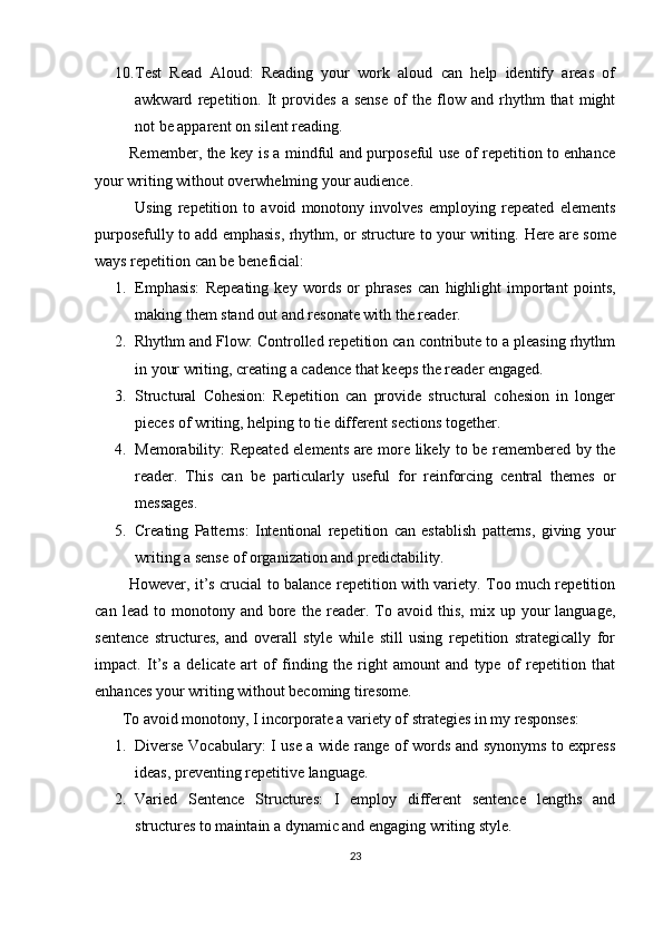 10. Test   Read   Aloud:   Reading   your   work   aloud   can   help   identify   areas   of
awkward   repetition.   It   provides   a   sense   of   the   flow   and   rhythm   that   might
not be apparent on silent reading.
             Remember, the key is a mindful and purposeful use of repetition to enhance
your writing without overwhelming your audience.
              Using   repetition   to   avoid   monotony   involves   employing   repeated   elements
purposefully to add emphasis, rhythm, or structure to your writing.  Here are some
ways repetition can be beneficial:
1. Emphasis:   Repeating   key   words   or   phrases   can   highlight   important   points,
making them stand out and resonate with the reader.
2. Rhythm and Flow: Controlled repetition can contribute to a pleasing rhythm
in your writing, creating a cadence that keeps the reader engaged.
3. Structural   Cohesion:   Repetition   can   provide   structural   cohesion   in   longer
pieces of writing, helping to tie different sections together.
4. Memorability: Repeated elements are more likely to be remembered by the
reader.   This   can   be   particularly   useful   for   reinforcing   central   themes   or
messages.
5. Creating   Patterns:   Intentional   repetition   can   establish   patterns,   giving   your
writing a sense of organization and predictability.
             However, it’s crucial to balance repetition with variety. Too much repetition
can   lead  to   monotony  and   bore   the   reader.   To   avoid  this,   mix   up  your   language,
sentence   structures,   and   overall   style   while   still   using   repetition   strategically   for
impact.   It’s   a   delicate   art   of   finding   the   right   amount   and   type   of   repetition   that
enhances your writing without becoming tiresome.
       To avoid monotony, I incorporate a variety of strategies in my responses:
1. Diverse Vocabulary: I use a wide range of words and synonyms to express
ideas, preventing repetitive language.
2. Varied   Sentence   Structures:   I   employ   different   sentence   lengths   and
structures to maintain a dynamic and engaging writing style.
23 