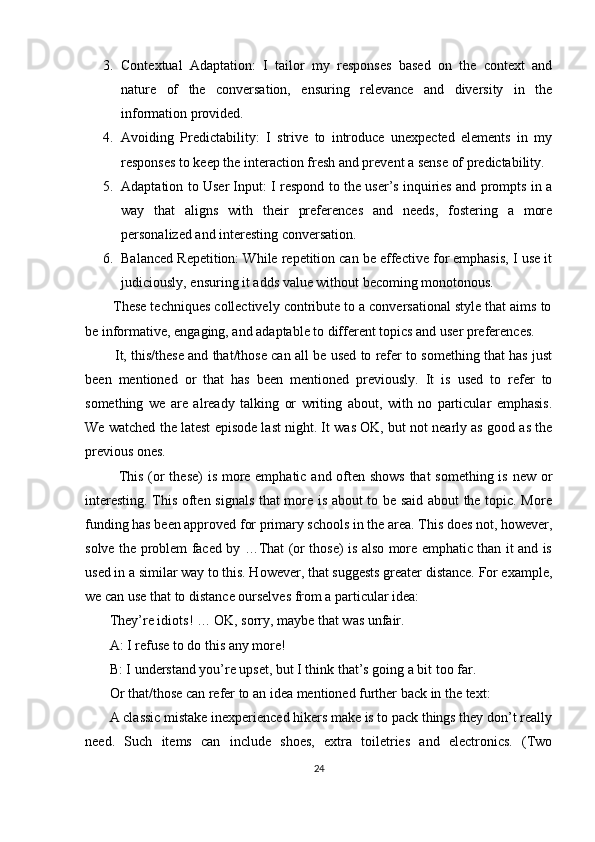 3. Contextual   Adaptation:   I   tailor   my   responses   based   on   the   context   and
nature   of   the   conversation,   ensuring   relevance   and   diversity   in   the
information provided.
4. Avoiding   Predictability:   I   strive   to   introduce   unexpected   elements   in   my
responses to keep the interaction fresh and prevent a sense of predictability.
5. Adaptation to User Input: I respond to the user’s inquiries and prompts in a
way   that   aligns   with   their   preferences   and   needs,   fostering   a   more
personalized and interesting conversation.
6. Balanced Repetition: While repetition can be effective for emphasis, I use it
judiciously, ensuring it adds value without becoming monotonous.
       These techniques collectively contribute to a conversational style that aims to
be informative, engaging, and adaptable to different topics and user preferences.
          It, this/these and that/those can all be used to refer to something that has just
been   mentioned   or   that   has   been   mentioned   previously.   It   is   used   to   refer   to
something   we   are   already   talking   or   writing   about,   with   no   particular   emphasis.
We watched the latest episode last night. It was OK, but not nearly as good as the
previous ones.
             This (or these)  is more emphatic and often shows  that  something is new or
interesting. This often signals that more is about to be said about the topic. More
funding has been approved for primary schools in the area. This does not, however,
solve the problem faced by …That (or those) is also more emphatic than it and is
used in a similar way to this. However, that suggests greater distance. For example,
we can use that to distance ourselves from a particular idea:
       They’re idiots! … OK, sorry, maybe that was unfair. 
       A: I refuse to do this any more!
       B: I understand you’re upset, but I think that’s going a bit too far. 
       Or that/those can refer to an idea mentioned further back in the text:
       A classic mistake inexperienced hikers make is to pack things they don’t really
need.   Such   items   can   include   shoes,   extra   toiletries   and   electronics.   (Two
24 