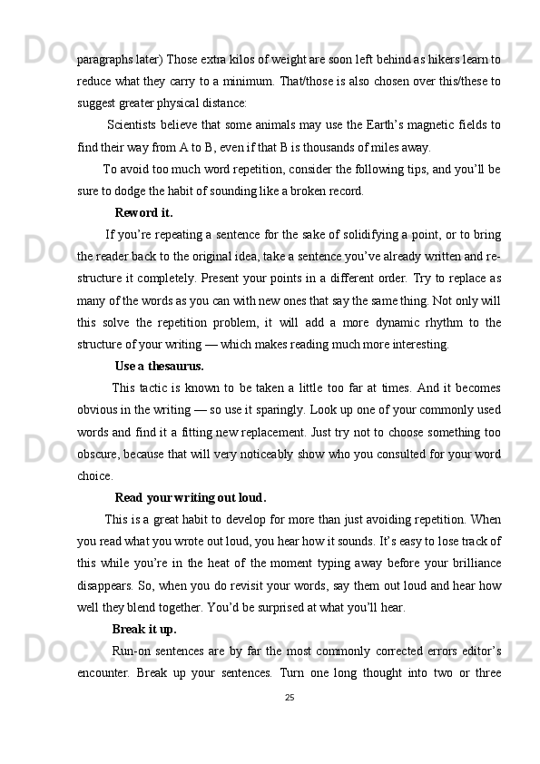 paragraphs later) Those extra kilos of weight are soon left behind as hikers learn to
reduce what they carry to a minimum. That/those is also chosen over this/these to
suggest greater physical distance:
             Scientists believe that some animals may use the Earth’s magnetic fields to
find their way from A to B, even if that B is thousands of miles away.
       To avoid too much word repetition, consider the following tips, and you’ll be
sure to dodge the habit of sounding like a broken record.
            Reword it.
             If you’re repeating a sentence for the sake of solidifying a point, or to bring
the reader back to the original idea, take a sentence you’ve already written and re-
structure it  completely. Present  your  points in a different order. Try to replace as
many of the words as you can with new ones that say the same thing. Not only will
this   solve   the   repetition   problem,   it   will   add   a   more   dynamic   rhythm   to   the
structure of your writing — which makes reading much more interesting.
            Use a thesaurus.
              This   tactic   is   known   to   be   taken   a   little   too   far   at   times.   And   it   becomes
obvious in the writing — so use it sparingly. Look up one of your commonly used
words and find it a fitting new replacement. Just  try not to choose something too
obscure, because that will very noticeably show who you consulted for your word
choice.
            Read your writing out loud.
             This is a great habit to develop for more than just avoiding repetition. When
you read what you wrote out loud, you hear how it sounds. It’s easy to lose track of
this   while   you’re   in   the   heat   of   the   moment   typing   away   before   your   brilliance
disappears. So, when you do revisit your words, say them out loud and hear how
well they blend together. You’d be surprised at what you’ll hear.
           Break it up.
              Run-on   sentences   are   by   far   the   most   commonly   corrected   errors   editor’s
encounter.   Break   up   your   sentences.   Turn   one   long   thought   into   two   or   three
25 