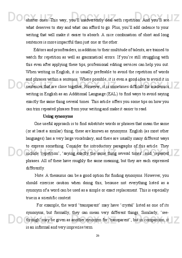 shorter   ones.   This   way,   you’ll   inadvertently   deal   with   repetition.   And   you’ll   see
what deserves to stay and what can afford to go. Plus, you’ll add cadence to your
writing   that   will   make   it   easier   to   absorb.   A   nice   combination   of   short   and   long
sentences is more impactful than just one or the other.
       Editors and proofreaders, in addition to their multitude of talents, are trained to
watch   for   repetition   as   well   as   grammatical   errors.   If   you’re   still   struggling   with
this even after applying these tips, professional  editing services can help you out.
When writing in English, it  is  usually preferable to avoid the repetition of  words
and phrases within a sentence. Where possible, it is even a good idea to avoid it in
sentences that are close together. However, it is sometimes difficult for academics
writing in English as an Additional Language (EAL) to find ways to avoid saying
exactly the same thing several times. This article offers you some tips on how you
can trim repeated phrases from your writing and make it easier to read.
                Using synonyms
       One useful approach is to find substitute words or phrases that mean the same
(or at least a similar) thing; these are known as synonyms. English (as most other
languages) has a very large vocabulary, and there are usually many different ways
to   express   something.   Consider   the   introductory   paragraphs   of   this   article.   They
include   ‘repetition’,   ‘saying   exactly   the   same   thing   several   times’,   and   ‘repeated
phrases. All of these have roughly the same meaning, but they are each expressed
differently.
        Note: A thesaurus can be a good option for finding synonyms. However, you
should   exercise   caution   when   doing   this,   because   not   everything   listed   as   a
synonym of a word can be used as a simple or exact replacement. This is especially
true in a scientific context.
              For  example,   the   word  ‘transparent’  may   have  ‘crystal’  listed   as  one   of  its
synonyms,   but   formally,   they   can   mean   very   different   things.   Similarly,   ‘see-
through’ may be given as another synonym for ‘transparent’, but in comparison, it
is an informal and very imprecise term.
26 