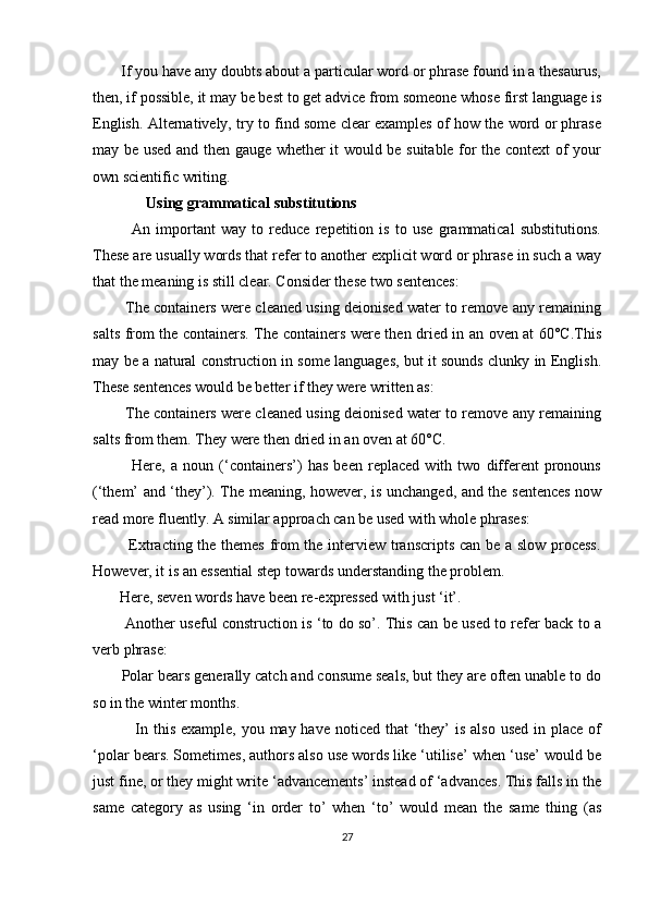        If you have any doubts about a particular word or phrase found in a thesaurus,
then, if possible, it may be best to get advice from someone whose first language is
English. Alternatively, try to find some clear examples of how the word or phrase
may be used and then gauge whether it would be suitable for the context of your
own scientific writing.
              Using grammatical substitutions
              An   important   way   to   reduce   repetition   is   to   use   grammatical   substitutions.
These are usually words that refer to another explicit word or phrase in such a way
that the meaning is still clear. Consider these two sentences:
             The containers were cleaned using deionised water to remove any remaining
salts from the containers. The containers were then dried in an oven at 60°C.This
may be a natural construction in some languages, but it sounds clunky in English.
These sentences would be better if they were written as:
             The containers were cleaned using deionised water to remove any remaining
salts from them. They were then dried in an oven at 60°C.
              Here,   a   noun   (‘containers’)   has   been   replaced   with   two   different   pronouns
(‘them’ and ‘they’). The meaning, however, is unchanged, and the sentences now
read more fluently. A similar approach can be used with whole phrases:
             Extracting the themes from the interview transcripts can be a slow process.
However, it is an essential step towards understanding the problem.
       Here, seven words have been re-expressed with just ‘it’. 
             Another useful construction is ‘to do so’. This can be used to refer back to a
verb phrase:
       Polar bears generally catch and consume seals, but they are often unable to do
so in the winter months.
               In this  example, you may have noticed  that  ‘they’  is also  used  in place  of
‘polar bears. Sometimes, authors also use words like ‘utilise’ when ‘use’ would be
just fine, or they might write ‘advancements’ instead of ‘advances. This falls in the
same   category   as   using   ‘in   order   to’   when   ‘to’   would   mean   the   same   thing   (as
27 