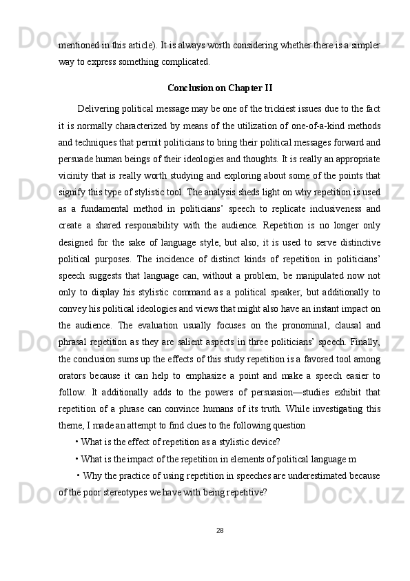 mentioned in this article). It is always worth considering whether there is a simpler
way to express something complicated.
Conclusion on Chapter II
       Delivering political message may be one of the trickiest issues due to the fact
it  is normally characterized  by means of  the utilization of  one-of-a-kind methods
and techniques that permit politicians to bring their political messages forward and
persuade human beings of their ideologies and thoughts. It is really an appropriate
vicinity that  is really worth studying and exploring about  some of the points that
signify this type of stylistic tool. The analysis sheds light on why repetition is used
as   a   fundamental   method   in   politicians’   speech   to   replicate   inclusiveness   and
create   a   shared   responsibility   with   the   audience.   Repetition   is   no   longer   only
designed   for   the   sake   of   language   style,   but   also,   it   is   used   to   serve   distinctive
political   purposes.   The   incidence   of   distinct   kinds   of   repetition   in   politicians’
speech   suggests   that   language   can,   without   a   problem,   be   manipulated   now   not
only   to   display   his   stylistic   command   as   a   political   speaker,   but   additionally   to
convey his political ideologies and views that might also have an instant impact on
the   audience.   The   evaluation   usually   focuses   on   the   pronominal,   clausal   and
phrasal   repetition   as   they   are   salient   aspects   in   three   politicians’   speech.   Finally,
the conclusion sums up the effects of this study repetition is a favored tool among
orators   because   it   can   help   to   emphasize   a   point   and   make   a   speech   easier   to
follow.   It   additionally   adds   to   the   powers   of   persuasion—studies   exhibit   that
repetition   of   a   phrase   can   convince   humans   of   its   truth.   While   investigating   this
theme, I made an attempt to find clues to the following question 
       • What is the effect of repetition as a stylistic device? 
       • What is the impact of the repetition in elements of political language m 
       • Why the practice of using repetition in speeches are underestimated because
of the poor stereotypes we have with being repetitive? 
28 