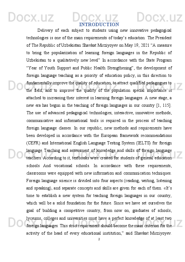 INTRODUCTION
Delivery   of   each   subject   to   students   using   new   innovative   pedagogical
technologies is one of the main requirements of  today’s education. The President
of The Republic of Uzbekistan Shavkat Mirziyoyev on May 19, 2021 “A measure
to   bring   the   popularization   of   learning   foreign   languages   in   the   Republic   of
Uzbekistan   to   a   qualitatively   new   level”   In   accordance   with   the   State   Program
“Year   of   Youth   Support   and   Public   Health   Strengthening”,   the   development   of
foreign   language   teaching   as   a   priority   of   education   policy,   in   this   direction   to
fundamentally improve the quality of education, to attract qualified pedagogues to
the   field,   and   to   improve   the   quality   of   the   population   special   importance   is
attached to increasing their interest in learning foreign languages. A new stage, a
new   era   has   begun   in   the   teaching   of   foreign   languages   in   our   country   [1,   115].
The   use   of   advanced   pedagogical   technologies,   interactive,   innovative   methods,
communicative   and   informational   tools   is   required   in   the   process   of   teaching
foreign   language   classes.   In   our   republic,   new   methods   and   requirements   have
been   developed   in   accordance   with   the   European   framework   recommendations
(CEFR)   and   International   English   Language   Testing   System   (IELTS)   for   foreign
language   Teaching   and   assessment   of   knowledge   and   skills   of   foreign   language
teachers. According to it, textbooks were created for students of general education
schools   And   vocational   schools.   In   accordance   with   these   requirements,
classrooms   were   equipped   with   new   information   and   communication   techniques.
Foreign   language   science   is   divided   into   four   aspects   (reading,   writing,   listening
and  speaking),   and   separate   concepts   and  skills   are   given  for   each   of   them.   «It’s
time   to   establish   a   new   system   for   teaching   foreign   languages   in   our   country,
which   will   be   a   solid   foundation   for   the   future.   Since   we   have   set   ourselves   the
goal   of   building   a   competitive   country,   from   now   on,   graduates   of   schools,
lyceums, colleges and universities must  have a perfect knowledge of at  least  two
foreign languages. This strict requirement should become the main criterion for the
activity   of   the   head   of   every   educational   institution,”   said   Shavkat   Mirziyoyev.
2 