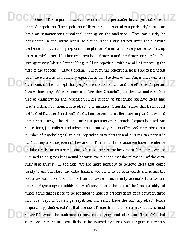              One of the important ways in which Trump persuades his target audience is
through repetition. The repetition of these sentences creates a poetic style that can
have   an   instantaneous   emotional   bearing   on   the   audience.     That   can   surely   be
considered   in   the   warm   applause   which   right   away   started   after   the   ultimate
sentence. In addition, by repeating the phrase “America” in every sentence, Trump
tries to exhibit his affiliation and loyalty to America and the American people. The
strongest way Martin Luther King Jr. Uses repetition with the aid of repeating the
title of the speech: “I have a dream.” Through this repetition, he is able to point out
what he envisions as a racially equal America.  He desires that Americans will live
by means of the concept that people are created equal, and therefore, each person
live   in   harmony.   When   it   comes   to   Winston   Churchill,   the   famous   orator   makes
use   of   enumeration   and   repetition   in   his   speech   to   underline   positive   ideas   and
create a dramatic, memorable effect. For instance, Churchill states that he has full
self belief that the British will shield themselves, no matter how long and how hard
the   combat   might   be.   Repetition   is   a   persuasive   approach   frequently   used   via
politicians, journalists, and advertisers – but why is it so effective? According to a
number of psychological studies, repeating easy phrases and phrases can persuade
us that they are true, even if they aren’t. This is partly because we have a tendency
to take repetition as a social cue; when we hear something extra than once, we are
inclined to be given it as actual because we suppose that the relaxation of the crew
may   also   trust   it.   In   addition,   we   are   more   possibly   to   believe   ideas   that   come
easily to us; therefore, the extra familiar we come to be with words and ideas, the
extra   we   will   take   them   to   be   true.   However,   this   is   only   accurate   to   a   certain
extent.   Psychologists   additionally   observed   that   the   top-of-the-line   quantity   of
times some things need to be repeated to hold its effectiveness goes between three
and   five;   beyond   this   range,   repetition   can   really   have   the   contrary   effect.   More
importantly, studies exhibit that the use of repetition as a persuasive tactic is most
powerful   when   the   audience   is   now   not   paying   shut   attention.   This   skill   that
attentive   listeners   are   less   likely   to   be   swayed   by   using   weak   arguments   simply
29 