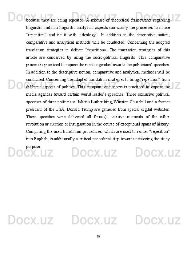 because   they   are   being   repeated.   A   mixture   of   theoretical   frameworks   regarding
linguistic   and  non-linguistic   analytical   aspects   can   clarify   the   processes   to  notice
“repetition”   and   tie   it   with   “ideology”.   In   addition   to   the   descriptive   notion,
comparative   and   analytical   methods   will   be   conducted.   Concerning   the   adopted
translation   strategies   to   deliver   “repetition».   The   translation   strategies   of   this
article   are   conceived   by   using   the   socio-political   linguists.   This   comparative
process is practiced to expose the media agendas towards the politicians’ speeches.
In  addition  to  the  descriptive   notion,  comparative  and   analytical   methods  will  be
conducted. Concerning the adopted translation strategies to bring “repetition” from
different   aspects   of   politics.   This   comparative   process   is   practiced   to   expose   the
media   agendas   toward   certain   world   leader’s   speeches.   Three   exclusive   political
speeches of three politicians: Martin Luther king, Winston Churchill and a former
president   of   the   USA,   Donald   Trump   are   gathered   from   special   digital   websites.
These   speeches   were   delivered   all   through   decisive   moments   of   the   either
revolution or election or inauguration in the course of exceptional spans of history.
Comparing the used translation procedures, which are used to render “repetition”
into English, is additionally a critical procedural step towards achieving the study
purpose.
30 