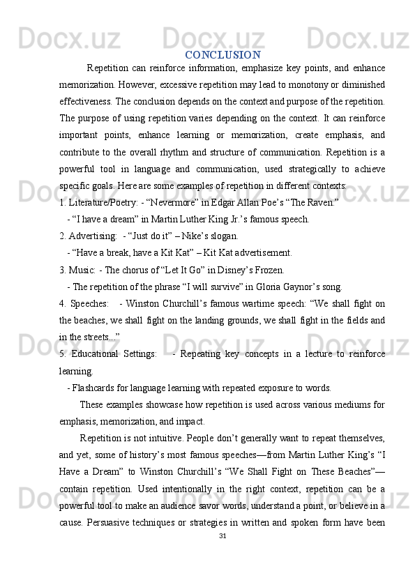 CONCLUSION
              Repetition   can   reinforce   information,   emphasize   key   points,   and   enhance
memorization. However, excessive repetition may lead to monotony or diminished
effectiveness. The conclusion depends on the context and purpose of the repetition.
The  purpose  of   using  repetition  varies   depending on  the context.  It  can  reinforce
important   points,   enhance   learning   or   memorization,   create   emphasis,   and
contribute   to   the   overall   rhythm   and   structure   of   communication.   Repetition   is   a
powerful   tool   in   language   and   communication,   used   strategically   to   achieve
specific goals. Here are some examples of repetition in different contexts:
1. Literature/Poetry: - “Nevermore” in Edgar Allan Poe’s “The Raven.”
   - “I have a dream” in Martin Luther King Jr.’s famous speech.
2. Advertising:  - “Just do it” – Nike’s slogan.
   - “Have a break, have a Kit Kat” – Kit Kat advertisement.
3. Music: - The chorus of “Let It Go” in Disney’s Frozen.
   - The repetition of the phrase “I will survive” in Gloria Gaynor’s song.
4. Speeches:       -  Winston  Churchill’s  famous  wartime speech:   “We  shall   fight   on
the beaches, we shall fight on the landing grounds, we shall fight in the fields and
in the streets...”
5.   Educational   Settings:       -   Repeating   key   concepts   in   a   lecture   to   reinforce
learning.
   - Flashcards for language learning with repeated exposure to words.
        These examples showcase how repetition is used across various mediums for
emphasis, memorization, and impact.
             Repetition is not intuitive. People don’t generally want to repeat themselves,
and yet, some of  history’s most  famous speeches—from  Martin Luther King’s “I
Have   a   Dream”   to   Winston   Churchill’s   “We   Shall   Fight   on   These   Beaches”—
contain   repetition.   Used   intentionally   in   the   right   context,   repetition   can   be   a
powerful tool to make an audience savor words, understand a point, or believe in a
cause.   Persuasive   techniques   or   strategies   in   written   and   spoken   form   have   been
31 