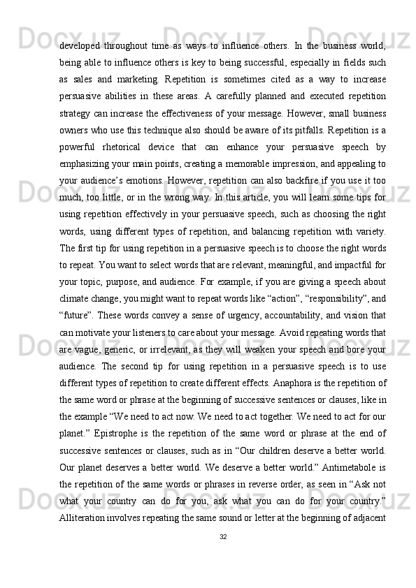 developed   throughout   time   as   ways   to   influence   others.   In   the   business   world,
being able to influence others is key to being successful, especially in fields such
as   sales   and   marketing.   Repetition   is   sometimes   cited   as   a   way   to   increase
persuasive   abilities   in   these   areas.   A   carefully   planned   and   executed   repetition
strategy can increase the effectiveness  of your message.  However, small business
owners who use this technique also should be aware of its pitfalls. Repetition is a
powerful   rhetorical   device   that   can   enhance   your   persuasive   speech   by
emphasizing your main points, creating a memorable impression, and appealing to
your audience’s emotions. However, repetition can also backfire if you use it too
much, too little, or in the wrong way. In this article, you will learn some tips for
using  repetition  effectively  in  your   persuasive   speech,   such   as  choosing   the  right
words,   using   different   types   of   repetition,   and   balancing   repetition   with   variety.
The first tip for using repetition in a persuasive speech is to choose the right words
to repeat. You want to select words that are relevant, meaningful, and impactful for
your topic, purpose, and audience. For example, if you are giving a speech about
climate change, you might want to repeat words like “action”, “responsibility”, and
“future”.  These   words   convey  a  sense   of  urgency,  accountability,  and   vision  that
can motivate your listeners to care about your message. Avoid repeating words that
are  vague,  generic,  or   irrelevant,  as   they  will   weaken  your   speech   and  bore  your
audience.   The   second   tip   for   using   repetition   in   a   persuasive   speech   is   to   use
different types of repetition to create different effects. Anaphora is the repetition of
the same word or phrase at the beginning of successive sentences or clauses, like in
the example “We need to act now. We need to act together. We need to act for our
planet.”   Epistrophe   is   the   repetition   of   the   same   word   or   phrase   at   the   end   of
successive   sentences  or  clauses,  such  as   in  “Our   children  deserve   a  better   world.
Our   planet   deserves   a   better   world.  We   deserve   a   better   world.”  Antimetabole   is
the repetition of  the same words or phrases  in reverse  order, as  seen in “Ask  not
what   your   country   can   do   for   you,   ask   what   you   can   do   for   your   country.”
Alliteration involves repeating the same sound or letter at the beginning of adjacent
32 