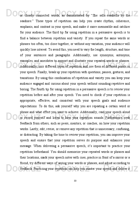 or   closely   connected   words,   as   demonstrated   by   “She   sells   seashells   by   the
seashore.”   These   types   of   repetition   can   help   you   create   rhythm,   coherence,
emphasis, and contrast in your speech, and make it more memorable and catchier
for   your   audience.   The   third   tip   for   using   repetition   in   a   persuasive   speech   is   to
find   a   balance   between   repetition   and   variety.   If   you   repeat   the   same   words   or
phrases too often, too close together, or without any variation, your audience will
quickly lose interest. To avoid this, you need to vary the length, structure, and tone
of   your   sentences   and   paragraphs.   Additionally,   use   synonyms,   antonyms,
examples, and anecdotes to support and illustrate your repeated words or phrases.
Additionally, mix different  types of repetition and use them at  different points in
your speech. Finally, break up your repetition with questions, pauses, gestures, and
transitions. By using this combination of repetition and variety you can keep your
audience engaged and curious about your speech without sounding repetitive and
boring. The fourth tip for using repetition in a persuasive speech is to review your
repetition   before   and   after   your   speech.   You   need   to   check   if   your   repetition   is
appropriate,   effective,   and   consistent   with   your   speech   goals   and   audience
expectations.   To   do   this,   ask   yourself   why   you   are   repeating   a   certain   word   or
phrase and what effect you want to achieve. Additionally, read your speech aloud
or   record   yourself   and   listen   to   how   your   repetition   sounds.   Furthermore,   seek
feedback from others, such as peers, mentors, or coaches, on how your repetition
works. Lastly, edit, revise, or remove any repetition that is unnecessary, confusing,
or distracting. By taking the time to review your repetition, you can improve your
speech   and   ensure   that   your   repetition   serves   its   purpose   and   enhances   your
message.   When   delivering   a   persuasive   speech,   it’s   important   to   practice   your
repetition beforehand. You should  memorize your  repeated words or  phrases  and
their locations, mark your speech notes with cues, practice in front of a mirror or a
friend, try different ways of saying your words or phrases, and adjust according to
feedback. Practicing your repetition can help you master your speech and deliver it
33 