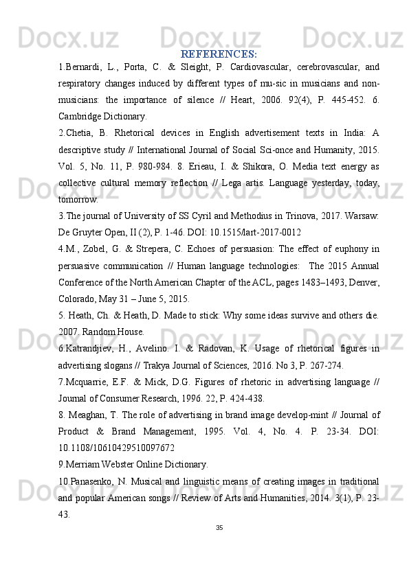 REFERENCES:
1.Bernardi,   L.,   Porta,   C.   &   Sleight,   P.   Cardiovascular,   cerebrovascular,   and
respiratory   changes   induced   by   different   types   of   mu-sic   in   musicians   and   non-
musicians:   the   importance   of   silence   //   Heart,   2006.   92(4),   P.   445-452.   6.
Cambridge Dictionary.  
2.Chetia,   B.   Rhetorical   devices   in   English   advertisement   texts   in   India:   A
descriptive study //  International  Journal of Social  Sci-once and Humanity, 2015.
Vol.   5,   No.   11,   P.   980-984.   8.   Erieau,   I.   &   Shikora,   O.   Media   text   energy   as
collective   cultural   memory   reflection   //   Lega   artis.   Language   yesterday,   today,
tomorrow. 
3.The journal of University of SS Cyril and Methodius in Trinova, 2017. Warsaw:
De Gruyter Open, II (2), P. 1-46. DOI: 10.1515/lart-2017-0012
4.M.,   Zobel,   G.   &   Strepera,   C.   Echoes   of   persuasion:   The   effect   of   euphony   in
persuasive   communication   //   Human   language   technologies:     The   2015   Annual
Conference of the North American Chapter of the ACL, pages 1483–1493, Denver,
Colorado, May 31 – June 5, 2015. 
5. Heath, Ch. & Heath, D. Made to stick: Why some ideas survive and others die.
2007. Random House. 
6.Katrandjiev,   H.,   Avelino.   I.   &   Radovan,   K.   Usage   of   rhetorical   figures   in
advertising slogans // Trakya Journal of Sciences, 2016. No 3, P. 267-274. 
7.Mcquarrie,   E.F.   &   Mick,   D.G.   Figures   of   rhetoric   in   advertising   language   //
Journal of Consumer Research, 1996. 22, P. 424-438. 
8. Meaghan, T. The role of advertising in brand image develop-mint // Journal of
Product   &   Brand   Management,   1995.   Vol.   4,   No.   4.   P.   23-34.   DOI:
10.1108/10610429510097672 
9.Merriam Webster Online Dictionary. 
10.Panasenko,   N.   Musical   and   linguistic   means   of   creating   images   in   traditional
and popular American songs // Review of Arts and Humanities, 2014. 3(1), P. 23-
43. 
35