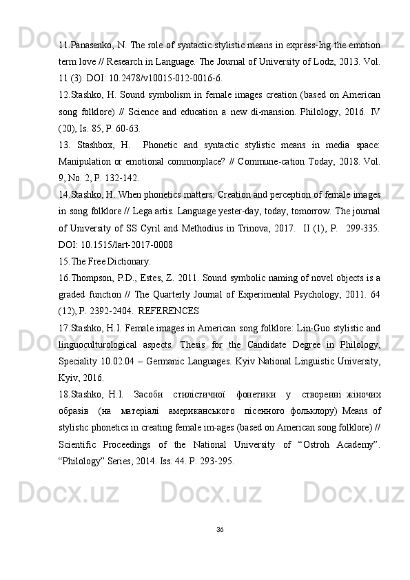 11.Panasenko, N. The role of syntactic stylistic means in express-Ing the emotion
term love // Research in Language. The Journal of University of Lodz, 2013. Vol.
11 (3). DOI: 10.2478/v10015-012-0016-6. 
12.Stashko,   H.   Sound   symbolism   in   female   images   creation   (based   on   American
song   folklore)   //   Science   and   education   a   new   di-mansion.   Philology,   2016.   IV
(20), Is. 85, P. 60-63.
13.   Stashbox,   H.     Phonetic   and   syntactic   stylistic   means   in   media   space:
Manipulation  or   emotional  commonplace?  //   Commune-cation Today,  2018. Vol.
9, No. 2, P. 132-142. 
14.Stashko, H. When phonetics matters: Creation and perception of female images
in song folklore // Lega artis. Language yester-day, today, tomorrow. The journal
of   University   of   SS   Cyril   and   Methodius   in   Trinova,   2017.     II   (1),   P.     299-335.
DOI: 10.1515/lart-2017-0008 
15.The Free Dictionary.
16.Thompson, P.D., Estes, Z. 2011. Sound symbolic naming of novel objects is a
graded   function   //   The   Quarterly   Journal   of   Experimental   Psychology,   2011.   64
(12), P. 2392-2404.  REFERENCES 
17.Stashko, H.I. Female images in American song folklore: Lin-Guo stylistic and
linguoculturological   aspects.   Thesis   for   the   Candidate   Degree   in   Philology,
Speciality   10.02.04   –   Germanic   Languages.   Kyiv   National   Linguistic   University,
Kyiv, 2016.  
18.Stashko,   H.I.     Засоби     стилістичної     фонетики     у     створенні   жіночих
образів     ( на     матеріалі     американського     пісенного   фольклору )   Means   of
stylistic phonetics in creating female im-ages (based on American song folklore) //
Scientific   Proceedings   of   the   National   University   of   “Ostroh   Academy”.
“Philology” Series, 2014. Iss. 44. P. 293-295.
36