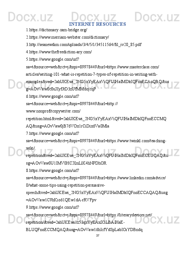 INTERNET RESOURCES
1.https://dictionary.cam-bridge.org/
2.https://www.merriam-webster.com/dictionary/
3.http://seanewdim.com/uploads/3/4/5/1/34511564/fil_iv20_85.pdf
4.https://www.thefreediction-ary.com/
5.https://www.google.com/url?
sa=t&source=web&rct=j&opi=89978449&url=https://www.masterclass.com/
articles/writing-101-what-is-repetition-7-types-of-repetition-in-writing-with-
examples&ved=2ahUKEwi_2NG5xYyEAxViQFUIHaIMDkIQFnoECAoQBQ&us
g=AOvVaw0c0uXyfJtD3zUfMMdojcqP
6.https://www.google.com/url?
sa=t&source=web&rct=j&opi=89978449&url=http://
www.nonprofitcopywriter.com/
repetition.html&ved=2ahUKEwi_2NG5xYyEAxViQFUIHaIMDkIQFnoECCMQ
AQ&usg=AOvVaw0jB76VOx1rCiDix6Va0Mla
7.https://www.google.com/url?
sa=t&source=web&rct=j&opi=89978449&url=https://www.twinkl.com/teaching-
wiki/
repetition&ved=2ahUKEwi_2NG5xYyEAxViQFUIHaIMDkIQFnoECEUQAQ&u
sg=AOvVaw0U1IMV0HCXmLlK4hNPDhOR
8.https://www.google.com/url?
sa=t&source=web&rct=j&opi=89978449&url=https://www.linkedin.com/advice/
0/what-some-tips-using-repetition-persuasive-
speech&ved=2ahUKEwi_2NG5xYyEAxViQFUIHaIMDkIQFnoECCAQAQ&usg
=AOvVaw1C9hKio61QEw1dA-rRVFpv
9.https://www.google.com/url?
sa=t&source=web&rct=j&opi=89978449&url=https://literarydevices.net/
repetition/&ved=2ahUKEwi1z53qxYyEAxX1LBAIHaE-
BLUQFnoECCMQAQ&usg=AOvVaw16hIcfYdSpLabIOiYDBndq
37 