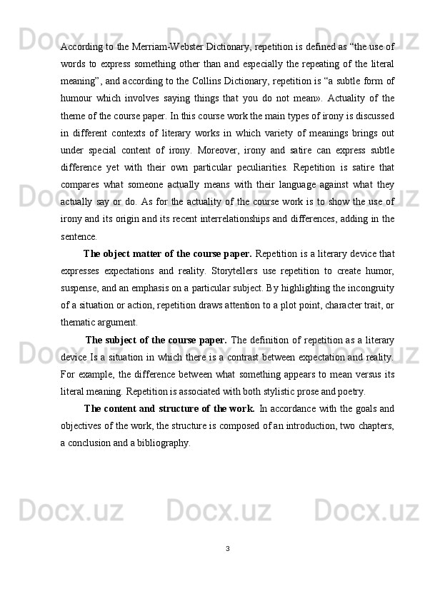 According to the Merriam-Webster Dictionary, repetition is defined as “the use of
words   to   express   something   other   than   and   especially   the   repeating   of   the   literal
meaning”, and according to the Collins Dictionary, repetition is “a subtle form of
humour   which   involves   saying   things   that   you   do   not   mean».   Actuality   of   the
theme of the course paper. In this course work the main types of irony is discussed
in   different   contexts   of   literary   works   in   which   variety   of   meanings   brings   out
under   special   content   of   irony.   Moreover,   irony   and   satire   can   express   subtle
difference   yet   with   their   own   particular   peculiarities.   Repetition   is   satire   that
compares   what   someone   actually   means   with   their   language   against   what   they
actually   say   or   do.   As   for   the   actuality   of   the   course   work   is   to   show   the   use   of
irony and its origin and its recent interrelationships and differences, adding in the
sentence.
             The object matter of the course paper.   Repetition is a literary device that
expresses   expectations   and   reality.   Storytellers   use   repetition   to   create   humor,
suspense, and an emphasis on a particular subject. By highlighting the incongruity
of a situation or action, repetition draws attention to a plot point, character trait, or
thematic argument.
             The  subject  of  the  course  paper.   The  definition  of   repetition as  a  literary
device Is a situation in which there is a contrast  between expectation and reality.
For   example,   the   difference   between   what   something   appears   to   mean   versus   its
literal meaning. Repetition is associated with both stylistic prose and poetry.
             The content and structure of the work.   In accordance with the goals and
objectives of the work, the structure is composed of an introduction, two chapters,
a conclusion and a bibliography.
3 