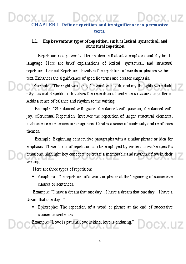 CHAPTER I. Define repetition and its significance in persuasive
texts.
1.1. Explore various types of repetition, such as lexical, syntactical, and
structural repetition
              Repetition   is   a   powerful   literary   device   that   adds   emphasis   and   rhythm   to
language.   Here   are   brief   explanations   of   lexical,   syntactical,   and   structural
repetition: Lexical Repetition: Involves the repetition of words or phrases within a
text. Enhances the significance of specific terms and creates emphasis.
      Example: "The night was dark, the wind was dark, and my thoughts were dark.
«Syntactical Repetition:  Involves the repetition of sentence structures  or patterns.
Adds a sense of balance and rhythm to the writing.
           Example: "She danced with grace; she danced with passion; she danced with
joy.   «Structural   Repetition:   Involves   the   repetition   of   larger   structural   elements,
such as entire sentences or paragraphs. Creates a sense of continuity and reinforces
themes.
           Example: Beginning consecutive paragraphs with a similar phrase or idea for
emphasis. These forms of repetition can be employed by writers to evoke specific
emotions, highlight key concepts, or create a memorable and rhythmic flow in their
writing.
      Here are three types of repetition: 
 Anaphora: The repetition of a word or phrase at the beginning of successive
clauses or sentences.
      Example: “I have a dream that one day... I have a dream that one day... I have a
dream that one day...”
 Epistrophe:   The   repetition   of   a   word   or   phrase   at   the   end   of   successive
clauses or sentences.
Example: “Love is patient, love is kind, love is enduring.”
4 