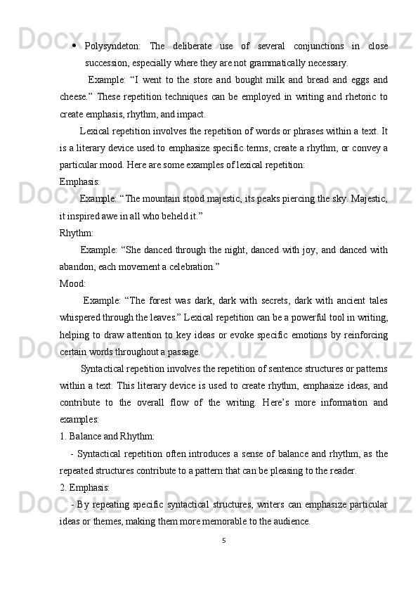  Polysyndeton:   The   deliberate   use   of   several   conjunctions   in   close
succession, especially where they are not grammatically necessary.
              Example:   “I   went   to   the   store   and   bought   milk   and   bread   and   eggs   and
cheese.”   These   repetition   techniques   can   be   employed   in   writing   and   rhetoric   to
create emphasis, rhythm, and impact.
        Lexical repetition involves the repetition of words or phrases within a text. It
is a literary device used to emphasize specific terms, create a rhythm, or convey a
particular mood. Here are some examples of lexical repetition: 
Emphasis:
        Example: “The mountain stood majestic, its peaks piercing the sky. Majestic,
it inspired awe in all who beheld it.”
Rhythm:
           Example:  “She  danced through the  night, danced  with joy, and danced with
abandon, each movement a celebration.”
Mood:
            Example:   “The   forest   was   dark,   dark   with   secrets,   dark   with   ancient   tales
whispered through the leaves.” Lexical repetition can be a powerful tool in writing,
helping   to   draw   attention   to   key   ideas   or   evoke   specific   emotions   by   reinforcing
certain words throughout a passage.
        Syntactical repetition involves the repetition of sentence structures or patterns
within a  text. This  literary device  is  used  to  create  rhythm, emphasize   ideas,  and
contribute   to   the   overall   flow   of   the   writing.   Here’s   more   information   and
examples:
1. Balance and Rhythm:
      -   Syntactical   repetition  often  introduces   a   sense   of   balance   and  rhythm,  as   the
repeated structures contribute to a pattern that can be pleasing to the reader.
2. Emphasis:
      -   By   repeating   specific   syntactical   structures,   writers   can   emphasize   particular
ideas or themes, making them more memorable to the audience.
5 