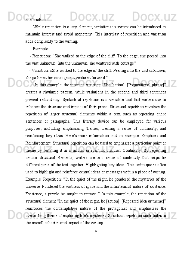 3. Variation:
      -   While   repetition   is   a   key   element,   variations   in   syntax   can   be   introduced   to
maintain   interest   and   avoid   monotony.   This   interplay   of   repetition   and   variation
adds complexity to the writing.
       Example:
     - Repetition: “She walked to the edge of the cliff. To the edge, she peered into
the vast unknown. Into the unknown, she ventured with courage.”
   - Variation: «She walked to the edge of the cliff. Peering into the vast unknown,
she gathered her courage and ventured forward.”
             In this example, the repeated structure “She [action]. [Prepositional phrase]”
creates   a   rhythmic   pattern,   while   variations   in   the   second   and   third   sentences
prevent   redundancy.   Syntactical   repetition   is   a   versatile   tool   that   writers   use   to
enhance the structure and impact  of  their prose.  Structural  repetition involves the
repetition   of   larger   structural   elements   within   a   text,   such   as   repeating   entire
sentences   or   paragraphs.   This   literary   device   can   be   employed   for   various
purposes,   including   emphasizing   themes,   creating   a   sense   of   continuity,   and
reinforcing   key   ideas.   Here’s   more   information   and   an   example:   Emphasis   and
Reinforcement: Structural repetition can be used to emphasize a particular point or
theme   by   restating   it   in   a   similar   or   identical   manner.   Continuity:   By   repeating
certain   structural   elements,   writers   create   a   sense   of   continuity   that   helps   tie
different parts of the text together. Highlighting key ideas: This technique is often
used to highlight and reinforce central ideas or messages within a piece of writing.
Example:  Repetition:  “In the quiet  of  the night, he pondered the mysteries of  the
universe. Pondered the vastness of space and the infinitesimal nature of existence.
Existence,   a   puzzle   he   sought   to   unravel.”   In   this   example,   the   repetition   of   the
structural element “In the quiet of the night, he [action]. [Repeated idea or theme]”
reinforces   the   contemplative   nature   of   the   protagonist   and   emphasizes   the
overarching theme of exploring life’s mysteries. Structural repetition contributes to
the overall cohesion and impact of the writing.
6 