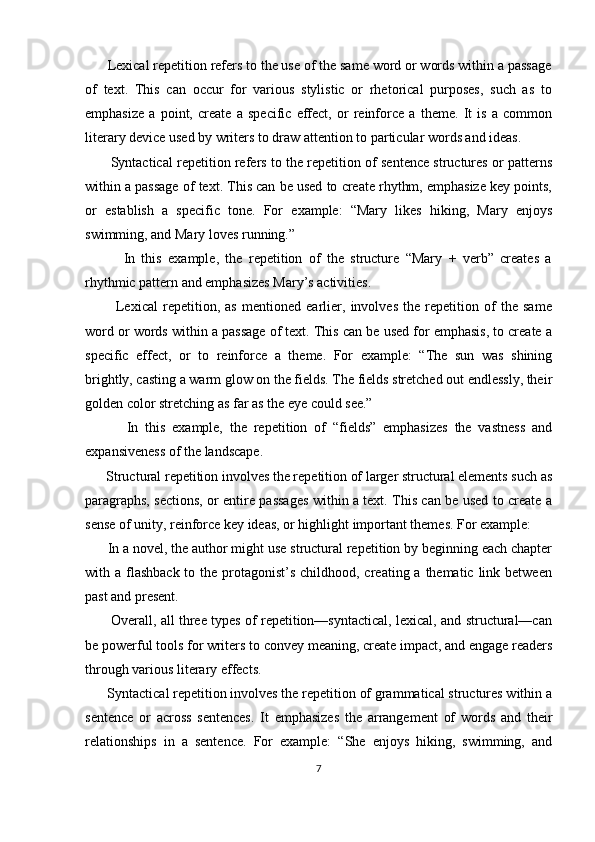       Lexical repetition refers to the use of the same word or words within a passage
of   text.   This   can   occur   for   various   stylistic   or   rhetorical   purposes,   such   as   to
emphasize   a   point,   create   a   specific   effect,   or   reinforce   a   theme.   It   is   a   common
literary device used by writers to draw attention to particular words and ideas.
         Syntactical repetition refers to the repetition of sentence structures or patterns
within a passage of text. This can be used to create rhythm, emphasize key points,
or   establish   a   specific   tone.   For   example:   “Mary   likes   hiking,   Mary   enjoys
swimming, and Mary loves running.”
            In   this   example,   the   repetition   of   the   structure   “Mary   +   verb”   creates   a
rhythmic pattern and emphasizes Mary’s activities.
            Lexical   repetition,   as   mentioned   earlier,   involves   the   repetition   of   the   same
word or words within a passage of text. This can be used for emphasis, to create a
specific   effect,   or   to   reinforce   a   theme.   For   example:   “The   sun   was   shining
brightly, casting a warm glow on the fields. The fields stretched out endlessly, their
golden color stretching as far as the eye could see.”
            In   this   example,   the   repetition   of   “fields”   emphasizes   the   vastness   and
expansiveness of the landscape.
      Structural repetition involves the repetition of larger structural elements such as
paragraphs, sections, or entire passages within a text. This can be used to create a
sense of unity, reinforce key ideas, or highlight important themes. For example:
      In a novel, the author might use structural repetition by beginning each chapter
with a flashback  to the protagonist’s childhood, creating a  thematic  link between
past and present.
           Overall, all three types of repetition—syntactical, lexical, and structural—can
be powerful tools for writers to convey meaning, create impact, and engage readers
through various literary effects.
      Syntactical repetition involves the repetition of grammatical structures within a
sentence   or   across   sentences.   It   emphasizes   the   arrangement   of   words   and   their
relationships   in   a   sentence.   For   example:   “She   enjoys   hiking,   swimming,   and
7 