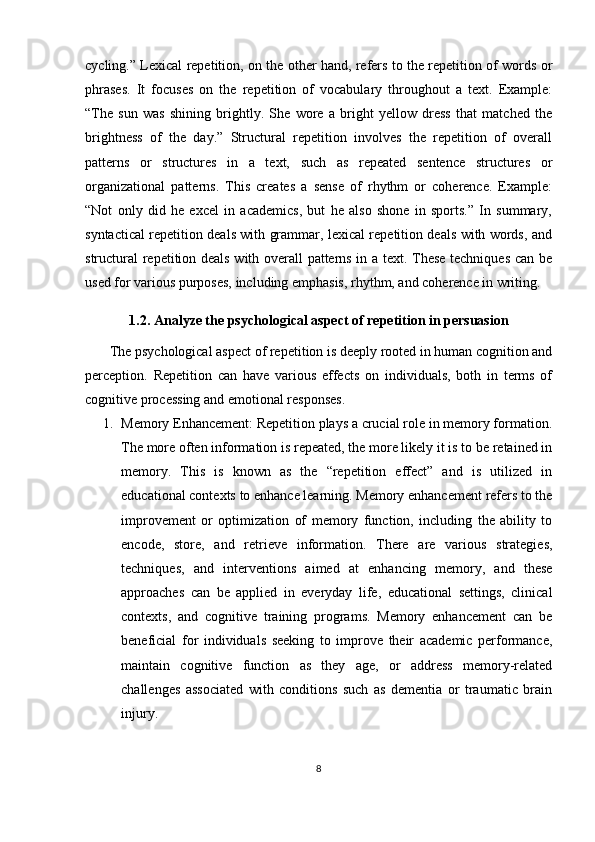 cycling.” Lexical repetition, on the other hand, refers to the repetition of words or
phrases.   It   focuses   on   the   repetition   of   vocabulary   throughout   a   text.   Example:
“The   sun   was   shining   brightly.   She   wore   a   bright   yellow   dress   that   matched   the
brightness   of   the   day.”   Structural   repetition   involves   the   repetition   of   overall
patterns   or   structures   in   a   text,   such   as   repeated   sentence   structures   or
organizational   patterns.   This   creates   a   sense   of   rhythm   or   coherence.   Example:
“Not   only   did   he   excel   in   academics,   but   he   also   shone   in   sports.”   In   summary,
syntactical repetition deals with grammar, lexical repetition deals with words, and
structural  repetition deals with overall patterns in a text. These techniques can be
used for various purposes, including emphasis, rhythm, and coherence in writing.
1.2. Analyze the psychological aspect of repetition in persuasion
       The psychological aspect of repetition is deeply rooted in human cognition and
perception.   Repetition   can   have   various   effects   on   individuals,   both   in   terms   of
cognitive processing and emotional responses.
1. Memory Enhancement: Repetition plays a crucial role in memory formation.
The more often information is repeated, the more likely it is to be retained in
memory.   This   is   known   as   the   “repetition   effect”   and   is   utilized   in
educational contexts to enhance learning. Memory enhancement refers to the
improvement   or   optimization   of   memory   function,   including   the   ability   to
encode,   store,   and   retrieve   information.   There   are   various   strategies,
techniques,   and   interventions   aimed   at   enhancing   memory,   and   these
approaches   can   be   applied   in   everyday   life,   educational   settings,   clinical
contexts,   and   cognitive   training   programs.   Memory   enhancement   can   be
beneficial   for   individuals   seeking   to   improve   their   academic   performance,
maintain   cognitive   function   as   they   age,   or   address   memory-related
challenges   associated   with   conditions   such   as   dementia   or   traumatic   brain
injury.
8 