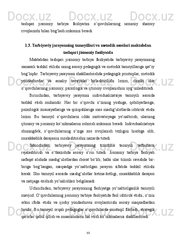 tashqari   jismoniy   tarbiya   faoliyatini   o‘quvchilarning   umumiy   shaxsiy
rivojlanishi bilan bog‘lash imkonini beradi.
1.3. Tarbiyaviy jarayonning tamoyillari va metodik asoslari maktabdan
tashqari jismoniy faoliyatda
Maktabdan   tashqari   jismoniy   tarbiya   faoliyatida   tarbiyaviy   jarayonning
samarali tashkil etilishi uning asosiy pedagogik va metodik tamoyillariga qat’iy
bog‘liqdir. Tarbiyaviy jarayonni shakllantirishda pedagogik printsiplar, metodik
yondashuvlar   va   amaliy   tavsiyalar   birlashtirilishi   lozim,   chunki   ular
o‘quvchilarning jismoniy, psixologik va ijtimoiy rivojlanishini uyg‘unlashtiradi.
Birinchidan,   tarbiyaviy   jarayonni   individualizatsiya   tamoyili   asosida
tashkil   etish   muhimdir.   Har   bir   o‘quvchi   o‘zining   yoshiga,   qobiliyatlariga,
psixologik xususiyatlariga va qiziqishlariga mos mashg‘ulotlarda ishtirok etishi
lozim.   Bu   tamoyil   o‘quvchilarni   ichki   motivatsiyaga   yo‘naltirish,   ularning
ijtimoiy va jismoniy ko‘nikmalarini oshirish imkonini beradi. Individualizatsiya
shuningdek,   o‘quvchilarning   o‘ziga   xos   rivojlanish   tezligini   hisobga   olib,
murakkablik darajasini moslashtirishni nazarda tutadi.
Ikkinchidan,   tarbiyaviy   jarayonning   tizimlilik   tamoyili   tadbirlarni
rejalashtirish   va   o‘tkazishda   asosiy   o‘rin   tutadi.   Jismoniy   tarbiya   faoliyati
nafaqat   alohida   mashg‘ulotlardan   iborat   bo‘lib,   balki   ular   tizimli   ravishda   bir-
biriga   bog‘langan,   maqsadga   yo‘naltirilgan   jarayon   sifatida   tashkil   etilishi
kerak.   Shu   tamoyil   asosida   mashg‘ulotlar   ketma-ketligi,   murakkablik   darajasi
va natijaga erishish yo‘nalishlari belgilanadi.
Uchinchidan,   tarbiyaviy   jarayonning   faoliyatga   yo‘naltirilganlik   tamoyili
mavjud. O‘quvchilarning jismoniy tarbiya faoliyatida faol ishtirok etishi, o‘zini
erkin   ifoda   etishi   va   ijodiy   yondashuvni   rivojlantirishi   asosiy   maqsadlardan
biridir. Bu tamoyil orqali pedagoglar o‘quvchilarda mustaqil  fikrlash,  strategik
qarorlar qabul qilish va muammolarni hal etish ko‘nikmalarini shakllantiradi.
10 