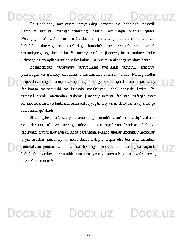 To‘rtinchidan,   tarbiyaviy   jarayonning   nazorat   va   baholash   tamoyili
jismoniy   tarbiya   mashg‘ulotlarining   sifatini   oshirishga   xizmat   qiladi.
Pedagoglar   o‘quvchilarning   individual   va   guruhdagi   natijalarini   muntazam
baholab,   ularning   rivojlanishidagi   kamchiliklarni   aniqlash   va   tuzatish
imkoniyatiga ega  bo‘ladilar.  Bu  tamoyil  nafaqat   jismoniy  ko‘nikmalarni,  balki
ijtimoiy, psixologik va axloqiy fazilatlarni ham rivojlantirishga yordam beradi.
Beshinchidan,   tarbiyaviy   jarayonning   uyg‘unlik   tamoyili   jismoniy,
psixologik   va   ijtimoiy   omillarni   birlashtirishni   nazarda   tutadi.   Mashg‘ulotlar
o‘quvchilarning  umumiy  shaxsiy  rivojlanishiga  xizmat  qilishi,  ularni  jamoaviy
faoliyatga   yo‘naltirishi   va   ijtimoiy   mas’uliyatni   shakllantirishi   lozim.   Bu
tamoyil   orqali   maktabdan   tashqari   jismoniy   tarbiya   faoliyati   nafaqat   sport
ko‘nikmalarini rivojlantirish, balki axloqiy, ijtimoiy va intellektual rivojlanishga
ham hissa qo‘shadi.
Shuningdek,   tarbiyaviy   jarayonning   metodik   asoslari   mashg‘ulotlarni
rejalashtirish,   o‘quvchilarning   individual   xususiyatlarini   hisobga   olish   va
faoliyatni diversifikatsiya qilishga qaratilgan. Mashg‘ulotlar interaktiv metodlar,
o‘yin   usullari,   jamoaviy   va   individual   mashqlar   orqali   olib   borilishi   mumkin.
Innovatsion   yondashuvlar   –   virtual   treninglar,   elektron   monitoring   va   raqamli
baholash   tizimlari   –   metodik   asoslarni   yanada   boyitadi   va   o‘quvchilarning
qiziqishini oshiradi.
11 