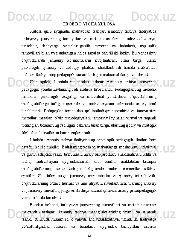 I BOB BO`YICHA XULOSA
Xulosa   qilib   aytganda,   maktabdan   tashqari   jismoniy   tarbiya   faoliyatida
tarbiyaviy   jarayonning   tamoyillari   va   metodik   asoslari   –   individualizatsiya,
tizimlilik,   faoliyatga   yo‘naltirilganlik,   nazorat   va   baholash,   uyg‘unlik
tamoyillari  bilan uyg‘unlashgan  holda  amalga oshirilishi  lozim. Bu yondashuv
o‘quvchilarda   jismoniy   ko‘nikmalarni   rivojlantirish   bilan   birga,   ularni
psixologik,   ijtimoiy   va   axloqiy   jihatdan   shakllantiradi   hamda   maktabdan
tashqari faoliyatning pedagogik samaradorligini maksimal darajada oshiradi.
Shuningdek,   I   bobda   maktabdan   tashqari   jismoniy   tarbiya   jarayonida
pedagogik   yondashuvlarning   roli   alohida   ta’kidlandi.   Pedagoglarning   metodik
malakasi,   psixologik   sezgirligi   va   individual   yondashuvi   o‘quvchilarning
mashg‘ulotlarga   bo‘lgan   qiziqishi   va   motivatsiyasini   oshirishda   asosiy   omil
hisoblanadi.   Pedagoglar   tomonidan   qo‘llaniladigan   interaktiv   va   innovatsion
metodlar, masalan, o‘yin texnologiyalari, jamoaviy loyihalar, virtual va raqamli
treninglar, bolalarning faolligini oshirish bilan birga, ularning ijodiy va strategik
fikrlash qobiliyatlarini ham rivojlantiradi.
I  bobda   jismoniy   tarbiya  faoliyatining  psixologik-pedagogik  jihatlari   ham
batafsil ko‘rib chiqildi. Bolalarning yosh xususiyatlariga moslashuv, individual
va guruh adaptatsiyasini ta’minlash, hissiy barqarorlikni shakllantirish, ichki va
tashqi   motivatsiyani   uyg‘unlashtirish   kabi   omillar   maktabdan   tashqari
mashg‘ulotlarning   samaradorligini   belgilovchi   muhim   elementlar   sifatida
ajratildi.   Shu   bilan   birga,   jamoaviy   munosabatlar   va   ijtimoiy   interaktivlik,
o‘quvchilarning  o‘zaro  hurmat   va mas’uliyatini   rivojlantirish,  ularning  shaxsiy
va jamoaviy muvaffaqiyatga erishishiga xizmat qiluvchi asosiy psixopedagogik
vosita sifatida tan olindi.
Bundan   tashqari,   tarbiyaviy   jarayonning   tamoyillari   va   metodik   asoslari
maktabdan   tashqari   jismoniy   tarbiya   mashg‘ulotlarining   tizimli   va   samarali
tashkil   etilishida   muhim   rol   o‘ynaydi.   Individualizatsiya,   tizimlilik,   faoliyatga
yo‘naltirilganlik,   nazorat   va   baholash,   uyg‘unlik   tamoyillari   asosida
12 