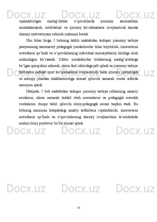 rejalashtirilgan   mashg‘ulotlar   o‘quvchilarda   jismoniy   salomatlikni
mustahkamlash,   intellektual   va   ijtimoiy   ko‘nikmalarni   rivojlantirish   hamda
shaxsiy motivatsiyani oshirish imkonini beradi.
Shu   bilan   birga,   I   bobning   tahlili   maktabdan   tashqari   jismoniy   tarbiya
jarayonining   zamonaviy   pedagogik   yondashuvlar   bilan   boyitilishi,   innovatsion
metodlarni qo‘llash va o‘quvchilarning individual xususiyatlarini hisobga olish
muhimligini   ko‘rsatadi.   Ushbu   yondashuvlar   bolalarning   mashg‘ulotlarga
bo‘lgan qiziqishini oshiradi, ularni faol ishtirokga jalb qiladi va jismoniy tarbiya
faoliyatini nafaqat sport ko‘nikmalarini rivojlantirish, balki ijtimoiy, psixologik
va   axloqiy   jihatdan   shakllantirishga   xizmat   qiluvchi   samarali   vosita   sifatida
namoyon qiladi.
Natijada,   I   bob   maktabdan   tashqari   jismoniy   tarbiya   ishlarining   nazariy
asoslarini,   ularni   samarali   tashkil   etish   mezonlarini   va   pedagogik   metodik
vositalarini   chuqur   tahlil   qiluvchi   ilmiy-pedagogik   asosni   taqdim   etadi.   Bu
bobning   mazmuni   kelajakdagi   amaliy   tadbirlarni   rejalashtirish,   innovatsion
metodlarni   qo‘llash   va   o‘quvchilarning   shaxsiy   rivojlanishini   ta’minlashda
muhim ilmiy poydevor bo‘lib xizmat qiladi.
13 
